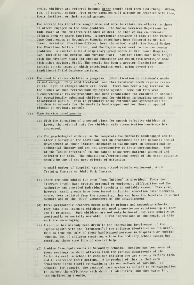 whole, children are referred because other people find them disturbing. Often, too, of course, workers from other agencies will already be occupied with them, their families, or their social groups. The service has therefore sought more and more to relate its efforts to those of others engaged on the same problems. The Social Services Department is made aware of the children with whom we deal, so that we may co-ordinate efforts when we share families. A particular instance of this is the Problem Case Conferences in Secondary Schools which have been fostered by Mr. L.D. Green, Assistant Education Officer: here the school staff, the Social Worker, the Education Welfare Officer, and the Psychologist meet to discuss common problems. A similar multi-disciplinary group meets at Hill House Hospital, Rye, including the medical and nursing staff. Similar links have been forged with the Advisory Staff for Special Education and could,with profit,be made with other Advisory Staff. The result has been a greater flexibility and variety in the teams in which psychologists work, going beyond the traditional Child Guidance pattern. (iii) The need to review children’s progress. Identification of children’s needs is not enough. They need treatment, and this treatment needs regular review in the light of changes which will occur. There has been a big increase in the number of such reviews made by psychologists - some 350 this year. A comprehensive review procedure has been established for children in schools for educationally subnormal children and for children in boarding schools for maladjusted pupils. This is gradually being extended and systematized for children in schools for the mentally handicapped and for those in special classes in ordinary schools. (iv) Some Service developments (a) With the formation of a second class for speech defective children at Lewes, the referral rate for children with communication handicaps has increased. (b) The psychologist working in the hospitals for mentally handicapped adults, after a survey of the provision, set up programmes for the persona 1-social development of those inmates incapable of taking part in Occupational or Industrial Therapy and yet not unresponsive to their surroundings. Many of the 'adult referrals'' in the tables below were patients assessed and selected for this. The educational/recreational needs of the other patients should be one of the next objects of attention. A small number of hospital patients attend outside employment. Adult Training Centres or Adult Work Centres. (c) There are some adults for whom Home Tuition is provided. Their low literacy levels have created personal or employment difficulties and the Authority has provided individual teaching in suitable cases. This year, however, small groups have been formed in further education establishments where, less isolated from the community, they can have the benefits of mutual support and of the ‘club’ atmosphere of the establishment. (d) Three peripatetic teachers began work in primary and secondary schools. They take slow-learning children who need a one-to-one relationship if they are to progress. Such children are not only backward but will usually be emotionally or socially unstable. First impressions of the result of this work are encouraging. (e) Attention has already been drawn to the increasing involvement of the psychologists with the “treatment'of the children identified as in need . This is true not only of those handicapped persons in hospitals or special schools, but of children remaining within the ordinary school system but receiving there some form of special help. (f) Problem Case Conferences in Secondary Schools. Mention has been made of these meetings in which officers from the various departments of the Authority meet in school to consider children who are showing difficulties, and to correlate their actions. A by-product of this is that each department finds itself re-examining its own methods of working. In schools, for example, the pastoral care system is subject to re-examination to improve the efficiency with which it identifies, and then cares for, its children in trouble.
