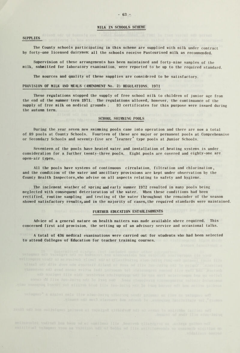 MILK IN SCHOOLS SCHEME SUPPLIES The County schools participating in this scheme are supplied with milk under contract by forty-one licensed dairymen: all the schools receive Pasteurised milk as recommended. Supervision of these arrangements has been maintained and forty-nine samples of the milk, submitted for laboratory examination, were reported to be up to the required standard. The sources and quality of these supplies are considered to be satisfactory. PROVISION OF MILK AND MEALS (AMENDMENT No. 2) REGULATIONS, 1971 These regulations stopped the supply of free school milk to children of junior age from the end of the summer term 1971. The regulations allowed, however, the continuance of the supply of free milk on medical grounds ; 93 certificates for this purpose were issued during the autumn term. SCHOOL SWIMMING POOLS During the year seven new swimming pools came into operation and there are now a total of 89 pools at County Schools. Fourteen of these are major or permanent pools at Comprehensive or Secondary Schools and seventy-five are learner type pools at Junior Schools. Seventeen of the pools have heated water and installation of heating systems is under consideration for a further twenty-three pools. Eight pools are covered and eighty-one are open-air types. All the pools have systems of continuous circulation, filtration and chlorination, and the condition of the water and ancillary provisions are kept under observation by the County Health Inspectors,who advise on all aspects relating to safety and hygiene. The inclement weather of spring and early summer 1972 resulted in many pools being neglected with consequent deterioration of the water. When these conditions had been rectified, routine sampling and testing of the water throughout the remainder of the season showed satisfactory results^and in the majority of cases,the required standards were maintained. FURTHER EDUCATION ESTABLISHMENTS Advice of a general nature on health matters was made available where required. This concerned first aid provision, the setting up of an advisory service and occasional talks. A total of 436 medical examinations were carried out for students who had been selected to attend Colleges of Education for teacher training courses.