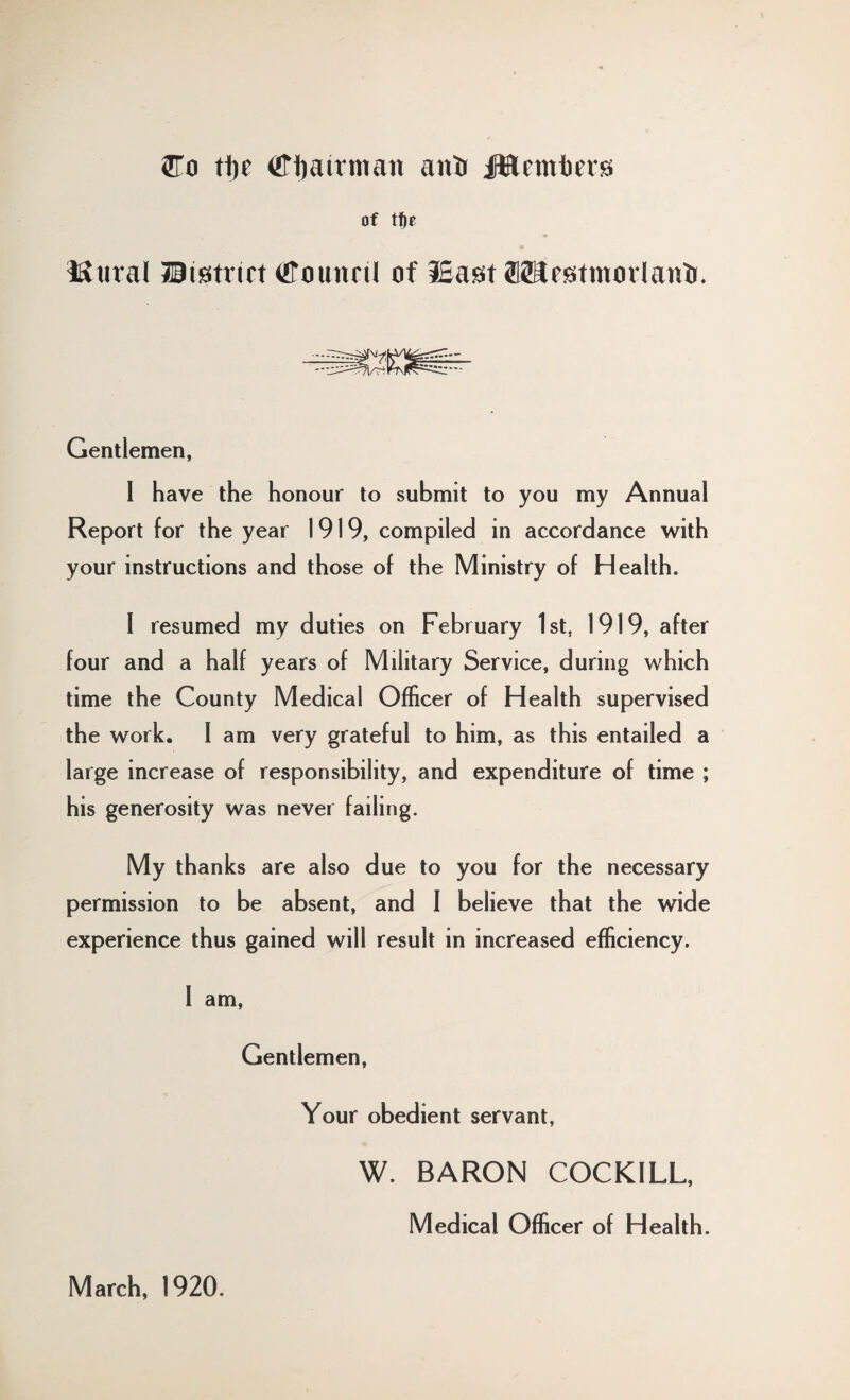 5To ti)t ffiijatrmatr ani of t%t Mural Jltstrirt fflaunrtl of ISast fflSa^tmorlanir. Gentlemen, 1 have the honour to submit to you my Annual Report for the year 1919, compiled in accordance with your instructions and those of the Ministry of Health. 1 resumed my duties on February 1st, 1919, after four and a half years of Military Service, during which time the County Medical Officer of Health supervised the work. I am very grateful to him, as this entailed a large increase of responsibility, and expenditure of time ; his generosity was never failing. My thanks are also due to you for the necessary permission to be absent, and 1 believe that the wide experience thus gained will result in increased efficiency. 1 am, Gentlemen, -o Your obedient servant, March, 1920. W. BARON COCKILL, Medical Officer of Health.