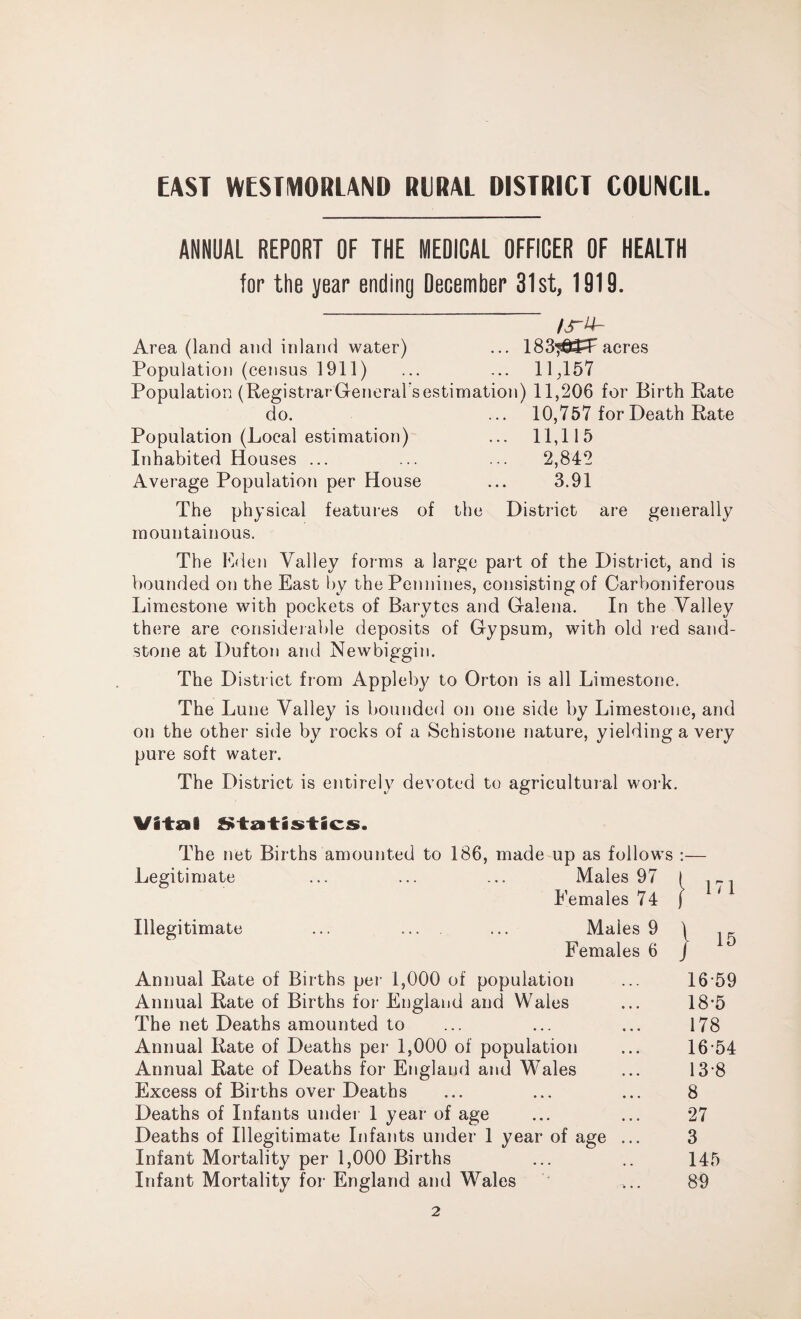 EAST WESTMORLAND RURAL DISTRICT COUNCIL. ANNUAL REPORT OF THE MEDICAL OFFICER OF HEALTH for the year ending December 31st, 1919. /s~y~ Area (land and inland water) ... 183^W acres Population (census 1911) ... ... 11;157 Population (RegistrarGeneral’sestimation) 11,206 for Birth Rate do. ... 10,757 for Death Rate Population (Local estimation) ... 11,115 Inhabited Houses ... ... ... 2,842 Average Population per House ... 3.91 The physical features of the District are generally mountainous. The Eden Valley forms a large pail of the District, and is bounded on the East by the Pennines, consisting of Carboniferous Limestone with pockets of Barytes and Galena. In the Valley there are considerable deposits of Gypsum, with old red sand¬ stone at Dufton and Newbiggin. The District from Appleby to Orton is all Limestone. The Lune Valley is bounded on one side by Limestone, and on the other side by rocks of a Schistone nature, yielding a very pure soft water. The District is entirely devoted to agricultural work. Vital Statistics. The net Births amounted to 186, made up as follows :— Legitimate ... ... ... Males 97 I . _, Females 74 j 1 Illegitimate ... ... ... Males 9 | . _ Females 6 J Annual Rate of Births per 1,000 of population ... 16 59 Annual Rate of Births for England and Wales ... 18’5 The net Deaths amounted to ... ... ... 178 Annual Rate of Deaths per 1,000 of population ... 16-54 Annual Rate of Deaths for England and Wales ... 13-8 Excess of Births over Deaths ... ... ... 8 Deaths of Infants under 1 year of age ... ... 27 Deaths of Illegitimate Infants under 1 year of age ... 3 Infant Mortality per 1,000 Births ... .. 145 Infant Mortality for England and Wales ... 89