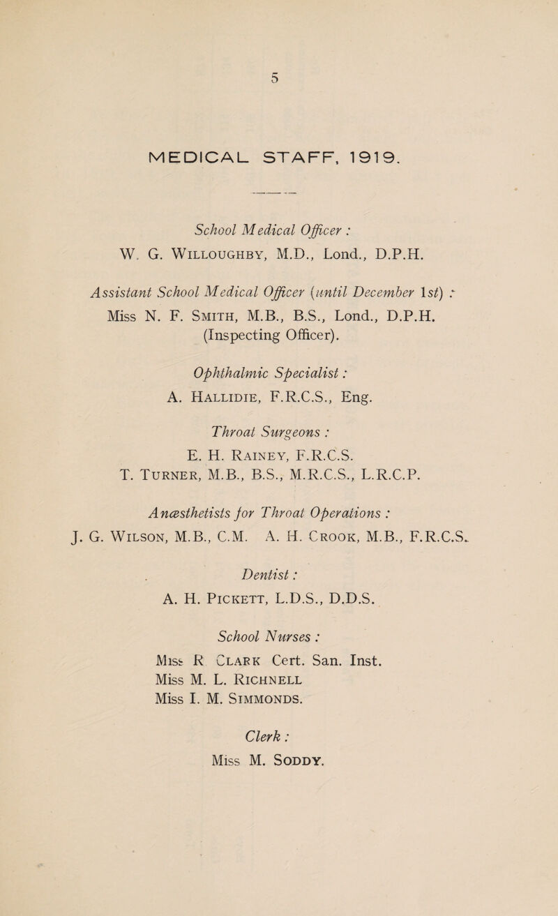 MEDICAL STAFF, 1919. School M edical Officer : W. G. Willoughby, M.D., Lond., D.P.H. Assistant School Medical Officer (until December Is/) Miss N. F. Smith, M.B., B.S., Lond., D.P.H. (Inspecting Officer). Ophthalmic Specialist: A. Hallidie, F.R.C.S., Eng. Throat Surgeons : E. H. Rainey, F.R.C.S. T. Turner, M.B., B.S., M.R.C.S., L.R.C.P. Anesthetists jor Throat Operations : J. G. Wilson, M.B., C.M. A. H. Crook, M.B., F.R.C.S. Dentist: A. H. Pickett, L.D.S., D.D.S. School Nurses: Miss R Clark Cert. San. Inst. Miss M. L. Richnell Miss I. M. Simmonds. Clerk: Miss M. Soddy.