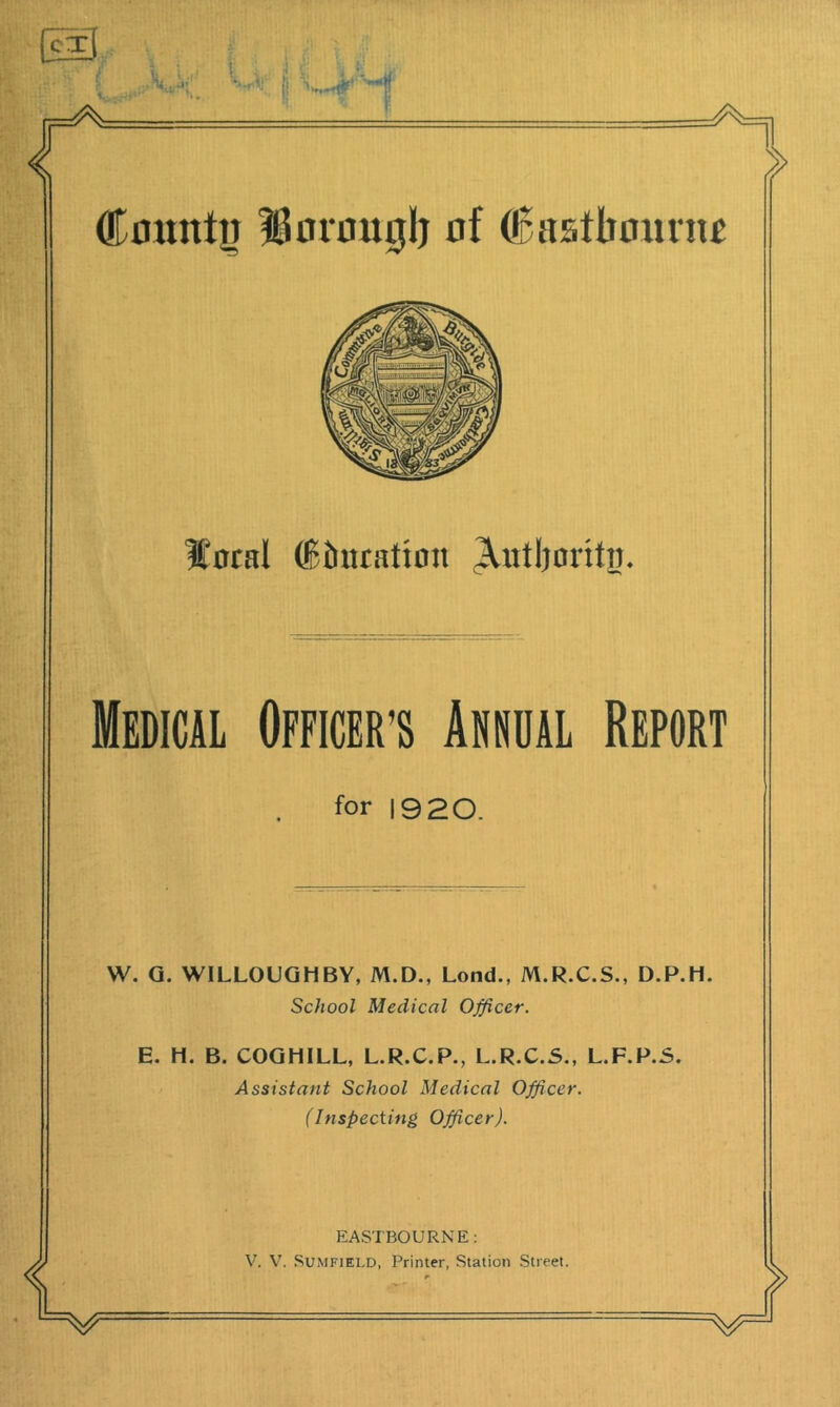 Count^j 18orou0lj nf (6astbomn£ ICotal (Bhuation ^utljoritii. Medical Officer’s Annual Report for 1920. W. Q. WILLOUGHBY, M.D., Lend., M.R.C.S., D.P.H. School Medical Officer. E. H. B. COQHILL, L.R.C.P., L.R.C.5., L.F.P.S. Assistant School Medical Officer. (Inspecting Officer). EASTBOURNE: V. V. SuMFiELD, Printer, Station Street.