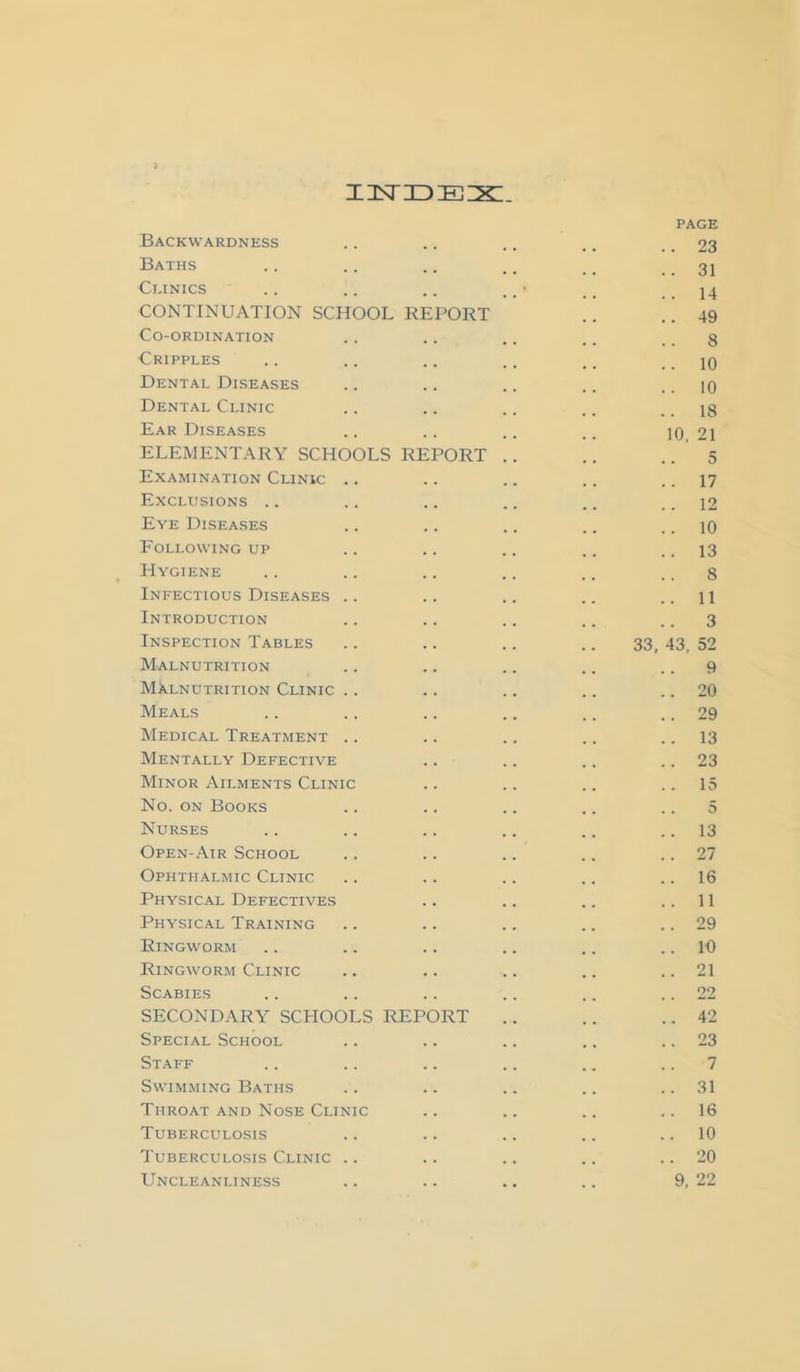 i3sriDE22:. PAGE Backwardness .. .. .. .. .. 23 Baths .. .. .. ., _ _ .. 31 Clinics .. .. .. .. • ,. .. 14 CONTINUATION SCHOOL REPORT .. ..49 Co-ordination .. .. .. .. .. 8 Cripples .. .. .. .. .. .. 10 Dental Diseases .. .. .. .. .. 10 Dental Clinic .. .. .. .. .. 18 Ear Diseases .. .. .. .. 10 21 ELEMENTARY SCHOOLS REPORT .. .. .. 5 Examination Clinic .. .. .. .. .. 17 Exclusions .. .. .. .. .. ..12 Eye Diseases .. .. .. .. .. 10 Following up .. .. .. .. .. 13 Hygiene .. .. .. .. .. .. 8 Infectious Diseases .. .. .. .. ..11 Introduction .. .. .. .. .. 3 Inspection Tables .. .. .. .. 33, 43, 52 Malnutrition .. .. .. .. .. 9 Malnutrition Clinic .. .. .. .. .. 20 Meals .. .. .. .. .. .. 29 Medical Treatment .. .. .. .. .. 13 Mentally Defective .. .. .. .. 23 Minor Ailments Clinic .. .. .. ..15 No. ON Books .. .. .. .. .. 5 Nurses .. .. .. .. .. .. 13 Open-Air School .. .. .. .. .. 27 Ophthalmic Clinic .. .. .. .. .. 16 Physical Defectives .. .. .. ..11 Physical Training .. .. .. .. .. 29 Ringworm .. .. .. .. .. .. 10 Ringworm Clinic .. .. .. .. .. 21 Scabies .. .. .. .. .. .. 22 SECONDARY SCHOOLS REPORT .. .. ..42 Special School .. .. .. .. .. 23 Staff .. .. .. .. .. .. 7 Swimming Baths .. .. .. .. .. 31 Throat and Nose Clinic .. .. .. .. 16 Tuberculosis .. .. .. .. .. 10 Tuberculosis Clinic .. .. .. .. .. 20 Uncleanliness .. .. .. .. 9, 22