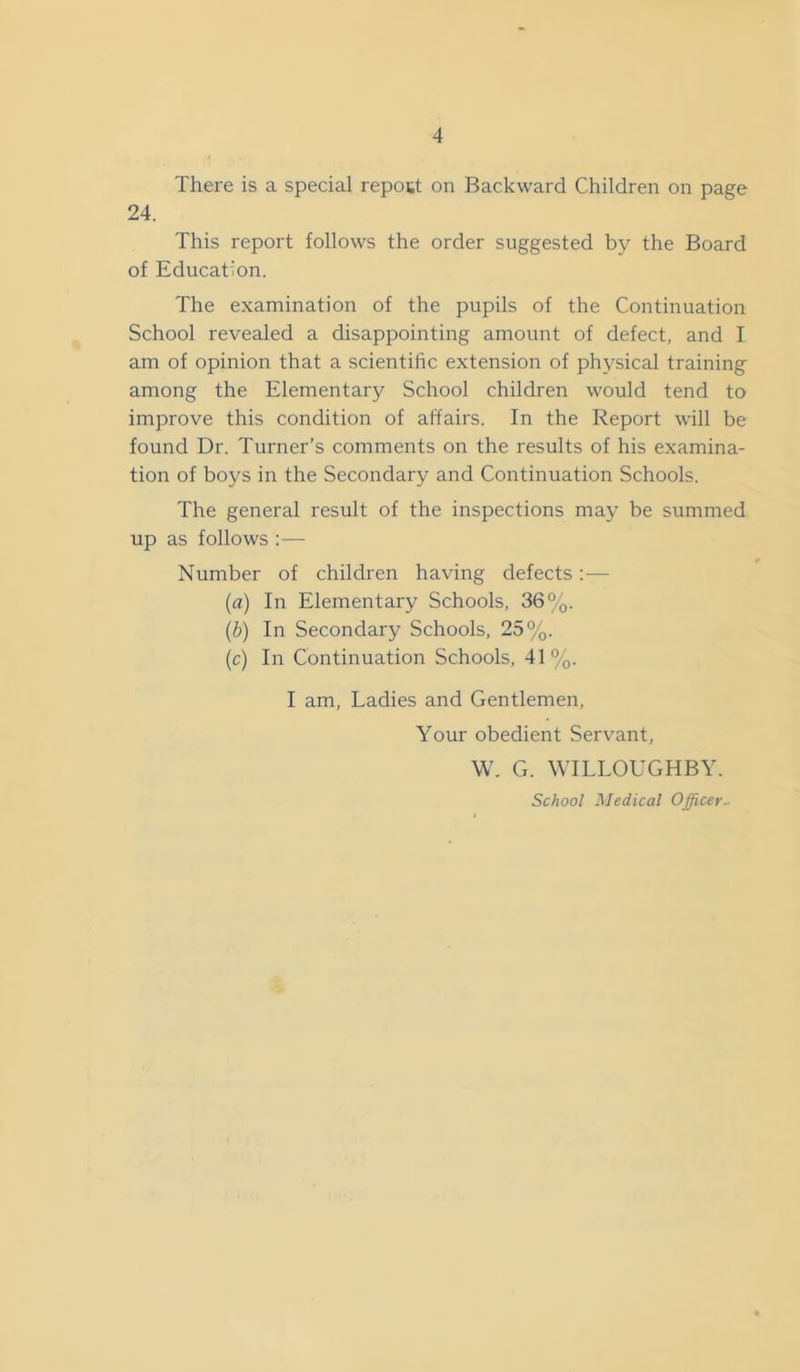 There is a special repost on Backward Children on page 24. This report follows the order suggested by the Board of Education. The examination of the pupils of the Continuation School revealed a disappointing amount of defect, and I am of opinion that a scientific extension of physical training among the Elementary School children would tend to improve this condition of affairs. In the Report will be found Dr. Turner’s comments on the results of his examina- tion of boys in the Secondary and Continuation Schools. The general result of the inspections may be summed up as follows :— Number of children having defects: — (a) In Elementary Schools, 36%. (b) In Secondary Schools, 25%. (c) In Continuation Schools, 41%. I am. Ladies and Gentlemen, Your obedient Servant, W. G. WILLOUGHBY. School Medical Officer^