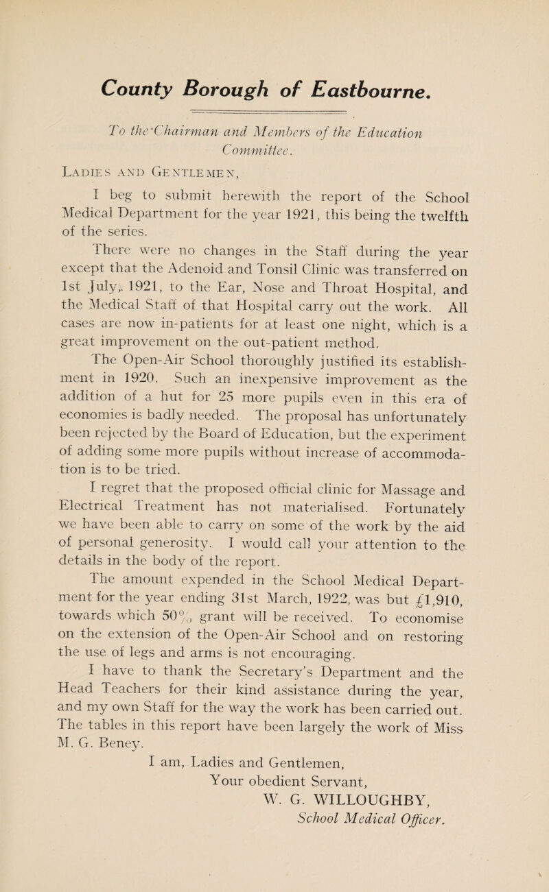 To the'Chairman and Members of the Education Committee. Ladies and Gentlemen, I beg to submit herewith the report of the School Medical Department for the year 1921, this being the twelfth of the series. 1 here were no changes in the Staff during the year except that the Adenoid and Tonsil Clinic was transferred on 1st July). 1921, to the Ear, Nose and Throat Hospital, and the Medical Staff of that Hospital carry out the work. All cases are now in-patients for at least one night, which is a great improvement on the out-patient method. The Open-Air School thoroughly justified its establish¬ ment in 1920. Such an inexpensive improvement as the addition of a hut for 25 more pupils even in this era of economies is badly needed. The proposal has unfortunately been rejected by the Board of Education, but the experiment of adding some more pupils without increase of accommoda¬ tion is to be tried. I regret that the proposed official clinic for Massage and Electrical Treatment has not materialised. Fortunately we have been able to carry on some of the work by the aid of personal generosity. I would call your attention to the details in the body of the report. The amount expended in the School Medical Depart¬ ment for the year ending 31st March, 1922, was but £ 1,910, towards which 50% grant will be received. To economise on the extension of the Open-Air School and on restoring the use of legs and arms is not encouraging. I have to thank the Secretary's Department and the Head Teachers for their kind assistance during the year, and my own Staff for the way the work has been carried out. The tables in this report have been largely the work of Miss M. G. Beney. I am, Ladies and Gentlemen, Your obedient Servant, W. G. WILLOUGHBY, School Medical Officer.