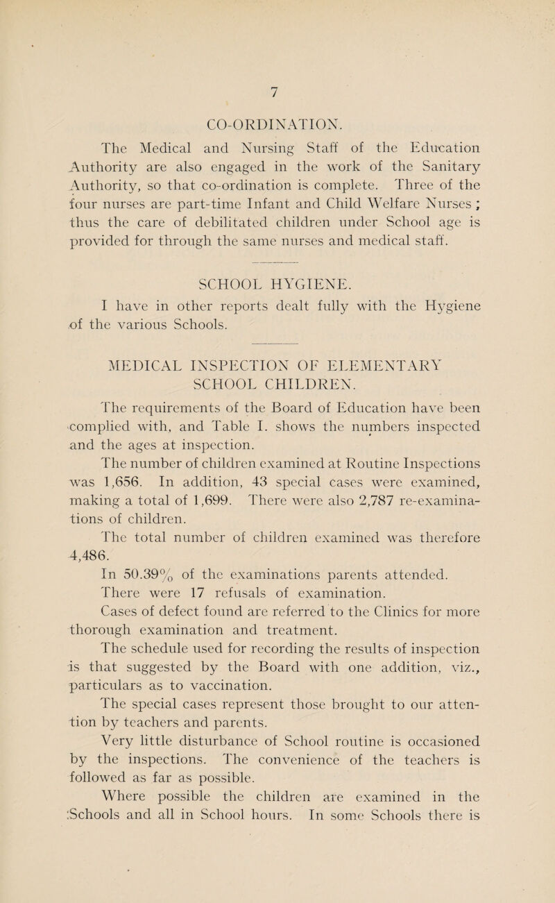 CO-ORDINATION. The Medical and Nursing Staff of the Education Authority are also engaged in the work of the Sanitary Authority, so that co-ordination is complete. Three of the four nurses are part-time Infant and Child Welfare Nurses ; thus the care of debilitated children under School age is provided for through the same nurses and medical staff. SCHOOL HYGIENE. I have in other reports dealt fully with the Hygiene of the various Schools. MEDICAL INSPECTION OF ELEMENTARY SCHOOL CHILDREN. The requirements of the Board of Education have been complied with, and Table I. shows the numbers inspected and the ages at inspection. The number of children examined at Routine Inspections was 1,656. In addition, 43 special cases were examined, making a total of 1,699. There were also 2,787 re-examina¬ tions of children. The total number of children examined was therefore 4,486. In 50.39% of the examinations parents attended. There were 17 refusals of examination. Cases of defect found are referred to the Clinics for more thorough examination and treatment. The schedule used for recording the results of inspection is that suggested by the Board with one addition, viz., particulars as to vaccination. The special cases represent those brought to our atten¬ tion by teachers and parents. Very little disturbance of School routine is occasioned by the inspections. The convenience of the teachers is followed as far as possible. Where possible the children are examined in the ‘.Schools and all in School hours. In some Schools there is