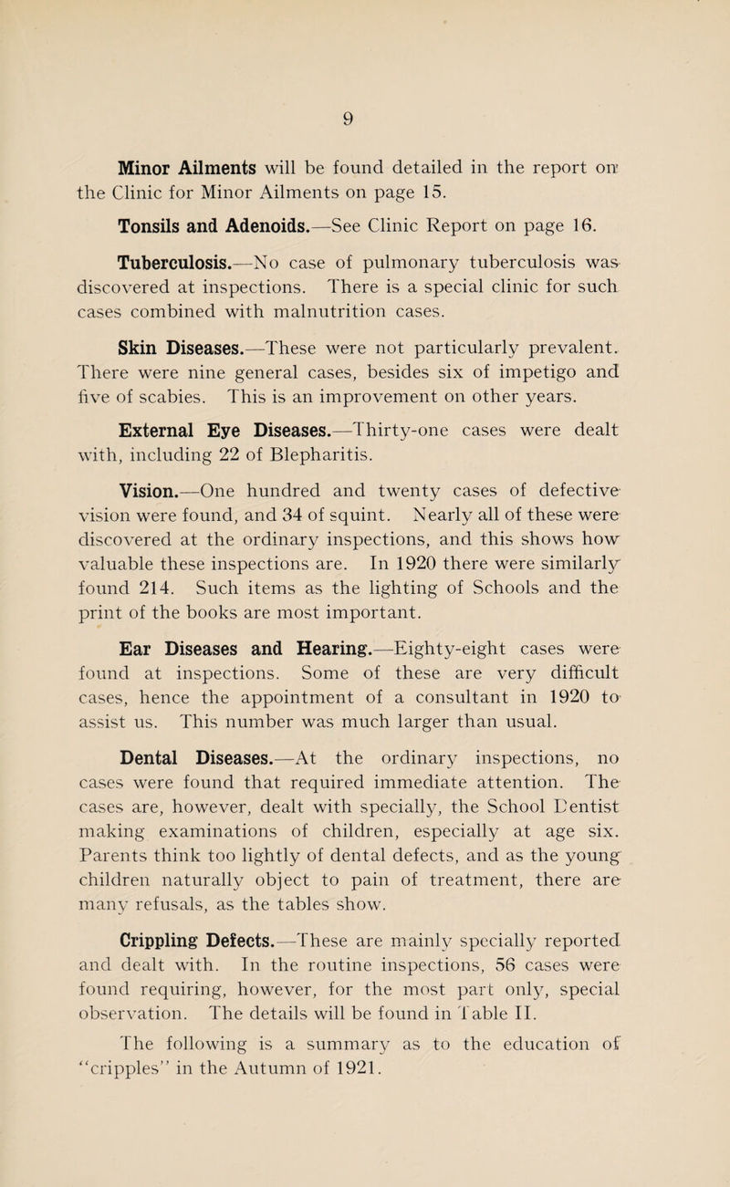 Minor Ailments will be found detailed in the report on’ the Clinic for Minor Ailments on page 15. Tonsils and Adenoids.—See Clinic Report on page 16. Tuberculosis.—No case of pulmonary tuberculosis was discovered at inspections. There is a special clinic for such cases combined with malnutrition cases. Skin Diseases.—These were not particularly prevalent. There were nine general cases, besides six of impetigo and five of scabies. This is an improvement on other years. External Eye Diseases.—Thirty-one cases were dealt with, including 22 of Blepharitis. Vision.—One hundred and twenty cases of defective vision were found, and 34 of squint. Nearly all of these were discovered at the ordinary inspections, and this shows how valuable these inspections are. In 1920 there were similarly found 214. Such items as the lighting of Schools and the print of the books are most important. Ear Diseases and Hearing.—Eighty-eight cases were found at inspections. Some of these are very difficult cases, hence the appointment of a consultant in 1920 to assist us. This number was much larger than usual. Dental Diseases.—At the ordinary inspections, no cases were found that required immediate attention. The cases are, however, dealt with specially, the School Eentist making examinations of children, especially at age six. Parents think too lightly of dental defects, and as the young children naturally object to pain of treatment, there are many refusals, as the tables show. Crippling Defects.—These are mainly specially reported and dealt with. In the routine inspections, 56 cases were found requiring, however, for the most part only, special observation. The details will be found in Table II. The following is a summary as to the education of “cripples” in the Autumn of 1921.