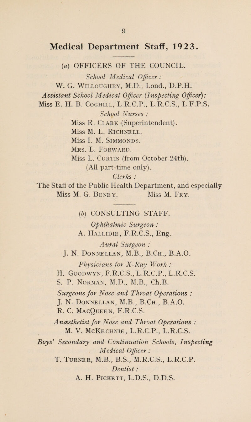Medical Department Staff, 192 3. (a) OFFICERS OF THE COUNCIL. School Medical Officer: W. G. Willoughby, M.D., Lond., D.P.H. Assistant School Medical Officer (Inspecting Officer): Miss E. H. B. Coghill, L.R.C.P., L.R.C.S., L.F.P.S. School Nurses : Miss R. Clark (Superintendent). Miss M. L. Richnell. Miss I. M. Simmonds. Mrs. L. Forward. Miss L. Curtis (from October 24th). (All part-time only). Clerks : The Staff of the Public Health Department, and especially Miss M. G. Beney. Miss M. Fry. (b) CONSULTING STAFF. Ophthalmic Surgeon : A. Hallidie, F.R.C.S., Eng. Aural Surgeon : J. N. Donnellan, M.B., B.Ch., B.A.O. Physicians for X-Ray Work : H. Goodwyn, F.R.C.S., L.R.C.P., L.R.C.S. S. P. Norman, M.D., M.B., Ch.B. Surgeons for Nose and Throat Operations : J. N. Donnellan, M.B., B.Ch., B.A.O. R. C. MacQueen, F.R.C.S. Ancesthetist for Nose and Throat Operations : M. V. McKechnie, L.R.C.P., L.R.C.S. Boys’ Secondary and Continuation Schools, Inspecting Medical Officer: T. Turner, M.B., B.S., M.R.C.S., L.R.C.P. Dentist: A. H. Pickett, L.D.S., D.D.S.