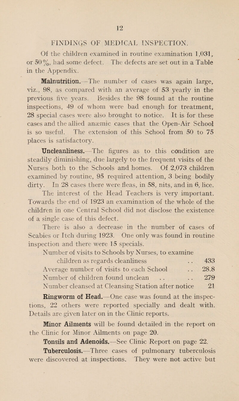 FINDINGS OF MEDICAL INSPECTION. Of the children examined in routine examination 1,031,. or 50%, had some defect. The defects are set out in a Table in the Appendix. Malnutrition.—The number of cases was again large, viz., 98, as compared with an average of 53 yearly in the previous five years. Besides the 98 found at the routine inspections, 49 of whom were bad enough for treatment, 28 special cases were also brought to notice. It is for these cases and the allied anaemic cases that the Open-Air School is so useful. The extension of this School from 50 to 75 places is satisfactory. Uneleanliness.—The figures as to this condition are steadily diminishing, due largely to the frequent visits of the Nurses both to the Schools and homes. Of 2,073 children examined by routine, 95 required attention, 3 being bodily dirty. In 28 cases there were fleas, in 58, nits, and in 6, lice. The interest of the Head Teachers is very important. Towards the end of 1923 an examination of the whole of the children in one Central School did not disclose the existence of a single case of this defect. There is also a decrease in the number of cases of Scabies or Itch during 1923. One only was found in routine inspection and there were 15 specials. Number of visits to Schools by Nurses, to examine children as regards cleanliness . . 433 Average number of visits to each School . . 28.8 Number of children found unclean . . . . 279 Number cleansed at Cleansing Station after notice 21 Ringworm of Head.—One case was found at the inspec¬ tions, 22 others were reported specially and dealt with. Details are given later on in the Clinic reports. Minor Ailments will be found detailed in the report on the Clinic for Minor Ailments on page 20. Tonsils and Adenoids.—See Clinic Report on page 22. Tuberculosis.-—Three cases of pulmonary tuberculosis were discovered at inspections. They were not active but