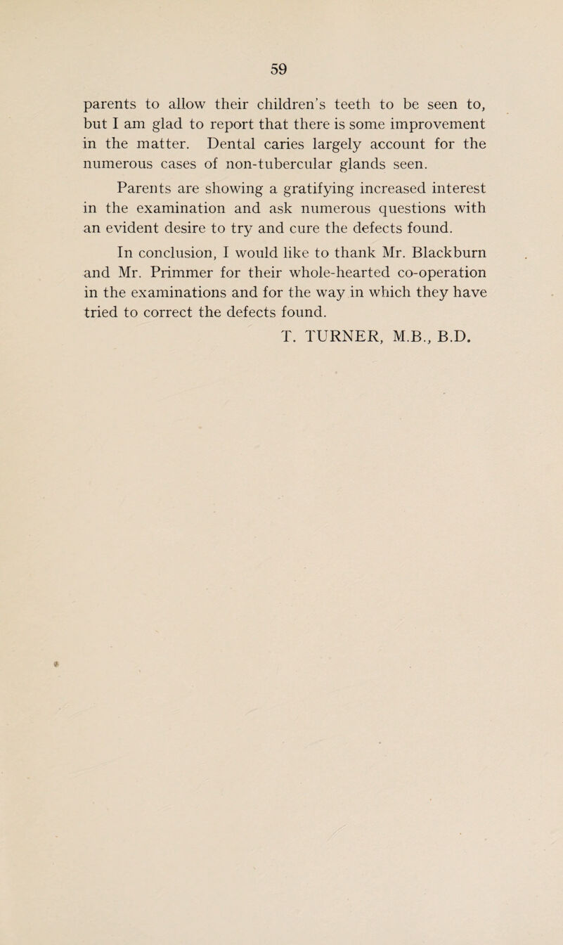 parents to allow their children’s teeth to be seen to, but I am glad to report that there is some improvement in the matter. Dental caries largely account for the numerous cases of non-tubercular glands seen. Parents are showing a gratifying increased interest in the examination and ask numerous questions with an evident desire to try and cure the defects found. In conclusion, I would like to thank Mr. Blackburn and Mr. Primmer for their whole-hearted co-operation in the examinations and for the way in which they have tried to correct the defects found. T. TURNER, M.B., B.D.