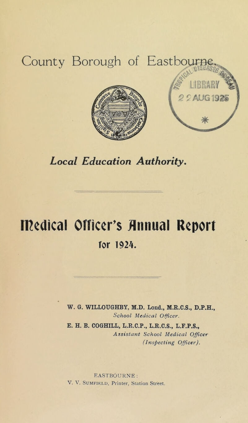 Local Education Authority. medical Officers Jinnual Report for mh. W. G. WILLOUGHBY, M.D. Lond., M.R.C.S., D.P.H., School Medical Officer. E. H. B. COGHILL, L.R.C.P., L.R.C.S., L.F.P.S., Assistant School Medical Officer (Inspecting Officer). EASTBOURNE: V. V. SUMFIKLD, Printer, Station Street.