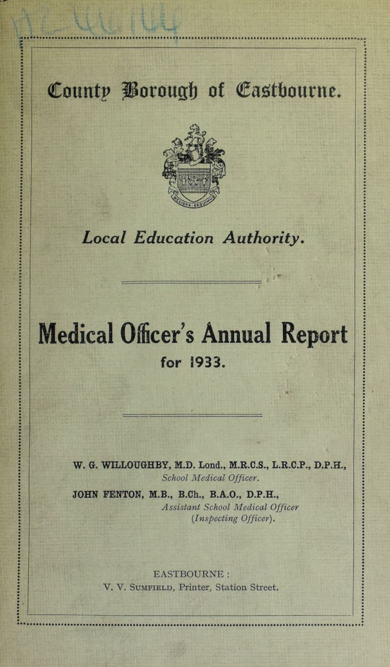 Local Education Authority. Medical Officer’s Annual Report for 1933. W. G. WILLOUGHBY, M.D. Lond., M.R.C.S., L.R.C.P., D.P.H., School Medical Officer. JOHN FENTON, M.B., B.Ch., B.A.O., D.P.H., Assistant School Medical Officer [Inspecting Officer). EASTBOURNE :