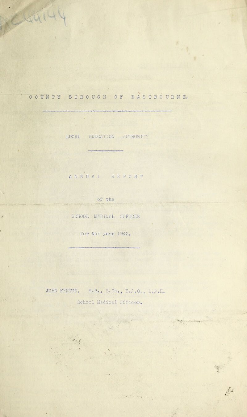 H ' I , ; i v^y. i M COUNTY BOROUGH OF EASTBOURNE. LOCAL EDUCATION AUTHORIT-:' ANNUAL REPORT of the SCHOOL MEDICAL OFFICER for the year 1948. JOHN FENTON, M.B. , B.Ch., B.A.O. , D.P.II. School Medical Officer. • / Y 0 , . > ' ^