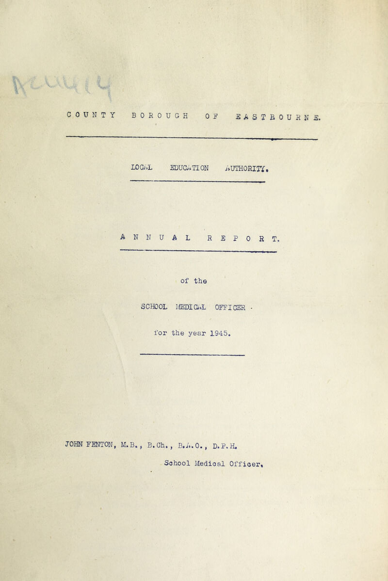 Si COUNTY BOROUGH OR EASTBOURNil. LOCi»L EDUGRTION AUTHORITY* annual report. of the SCHOOL Ii/IEDICL»L OFFICER for the year 1945, JOHN FENTON, M. B. , B.Ch, , B.A.O, , D.P.H, School Medical Officer*