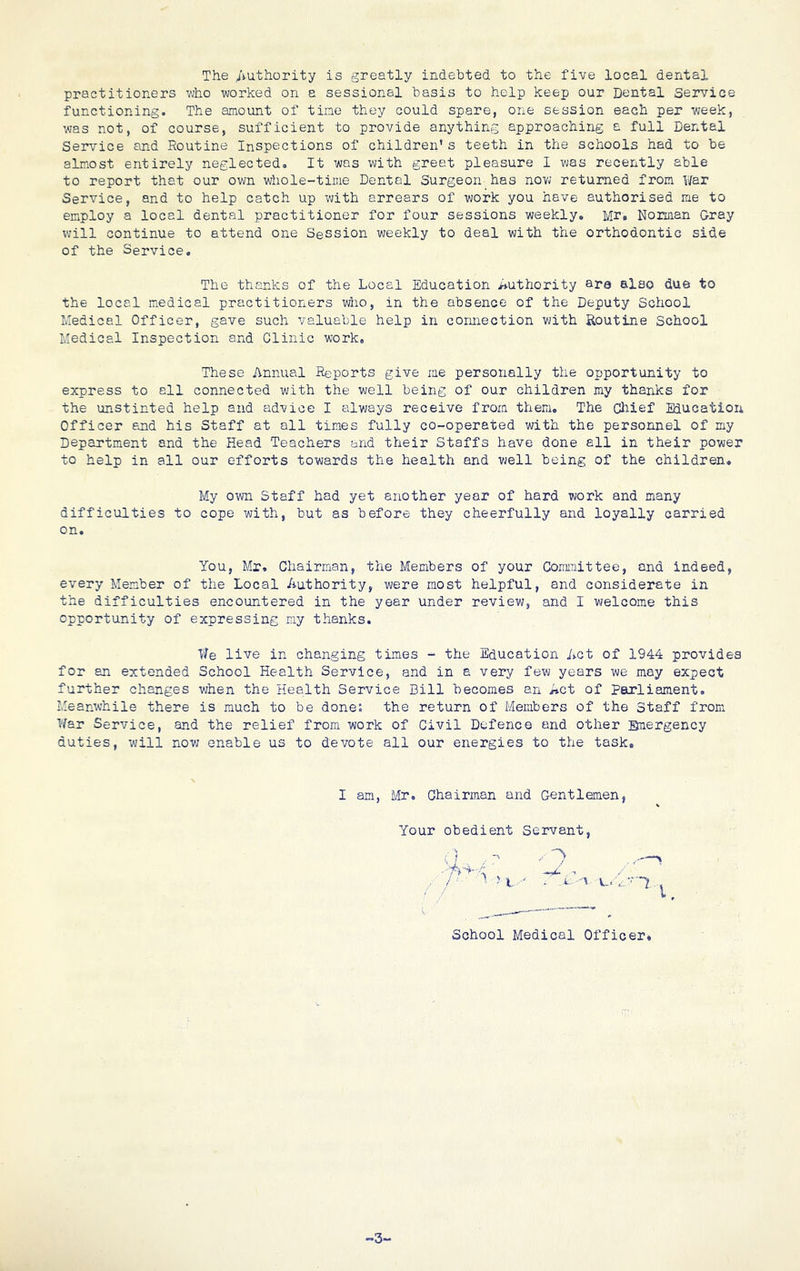The Authority is greatly indebted to the five local dental practitioners who worked on a sessional basis to help keep our Dental Service functioning. The amount of tine they could spare, one session each per week, was not, of course, sufficient to provide anything approaching a full Dental Service and Routine Inspections of children’s teeth in the schools had to be almost entirely neglected. It was with great pleasure I was recently able to report that our own whole-time Dental Surgeon has now returned from War Service, and to help catch up with arrears of work you have authorised me to employ a local dental practitioner for four sessions weekly. Mr. Norman Gray will continue to attend one Session weekly to deal with the orthodontic side of the Service. The thanks of the Local Education Authority are also due to the local medical practitioners who, in the absence of the Deputy School Medical Officer, gave such valuable help in oormection with Routine School Medical Inspection and Clinic work. These Annual Reports give me personally the opportunity to express to all connected with the well being of our children my thanks for the unstinted help and advice I always receive from them. The Cliief Educatioii Officer end his Staff at all times fully co-operated with the personnel of my Department and the Head Teachers and their Staffs have done all in their power to help in all our efforts towards the health and vjell being of the children. My own Staff had yet another year of hard work and many difficulties to cope with, but as before they cheerfully and loyally carried on. You, Mr, Chairman, the Members of your Committee, and indeed, every Member of the Local Authority, were most helpful, and considerate in the difficulties encountered in the year under review, and I welcome this opportunity of expressing my thanks. We live in changing times - the Education Act of 1944 provides for an extended School Health Service, and in a very few years we may expect further changes when the Health Service Bill becomes an Act of parliament. Meanwhile there is much to be done; the return of Members of the Staff from War Service, and the relief from work of Civil Defence and other Emergency duties, will now enable us to devote all our energies to the task. I am, Mr. Chairman and Gentlemen, Your obedient Servant,