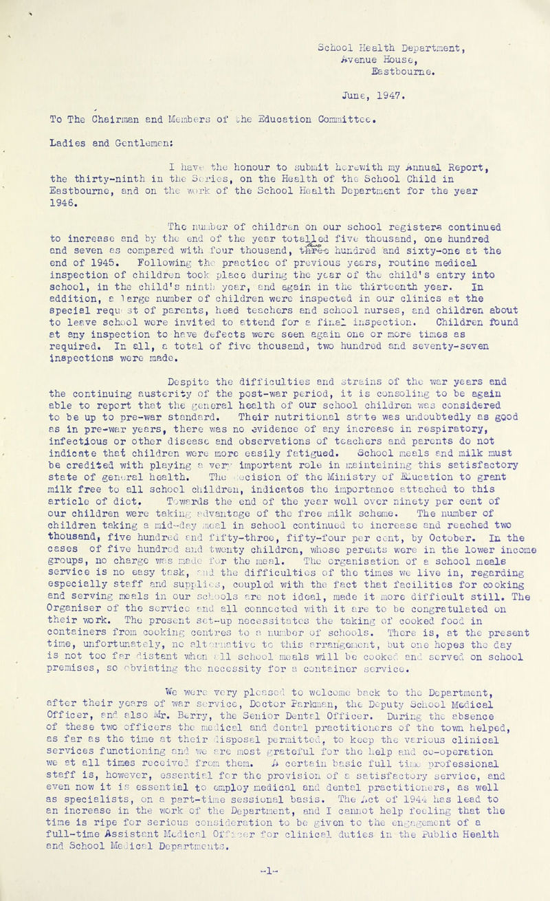 School Health Department, Avenue House, Eastbourne. June, 1947. To The Chairman end Members of the Education Committee. Ladies and Gentlemen: I have the honour to submit herewith my Annual Report, the thirty-ninth in the Series, on the Health of the School Child in Eastbourne, and on the work of the School Health Department for the year 1946. The number of children on our school registers continued to increase and by the end of the year totaVLed five thousand, one hundred and seven as compared with four thousand, fgpe-s hundred and sixty-one at the end of 1945. Following the practice of previous years, routine medical inspection of children took place during the year of the child’s entry into school, in the child's ninth year, and again in the thirteenth year. In addition, a large number of children were inspected in our clinics at the special reqm st of parents, head teachers and school nurses, and children about to leave school were invited to attend for a final inspection. Children found at any inspection to have defects were seen again one or more times as required. In all, a total of five thousand, two hundred and seventy-seven inspections were made. Despite the difficulties and strains of the war years and the continuing austerity of the pQ3t-war period, it is consoling to be again able to report that the general health of our school children was considered to be up to pre-war standard. Their nutritional state was undoubtedly as good as in pre-war years, there was no evidence of any increase in respiratory, infectious or other disease and observations of teachers and parents do not indicate that children were more easily fatigued. School meals and milk must be credited with playing a very important role in maintaining this satisfactory state of general health. The decision of the Ministry of Education to grant milk free to all school children, indicates the importance attached to this article of diet. Towards the end of the year well over ninety per cent of our children were taking advantage of the free milk scheme. The number of children taking a mid-day meal in school continued to increase and reached two thousand, five hundred and fifty-three, fifty-four per cent, by October. In the cases of five hundred and twenty children, whose parents were in the lower income groups, no charge was made for the meal. The organisation of a school meals service is no easy task, and the difficulties of the times we live in, regarding especially staff and supplies, coupled with the fact that facilities for cooking end serving meals in our schools are not ideal, made it more difficult still. The Organiser of the service and all connected with it are to be congratulated on their work. The present set-up necessitates the taking of cooked food in containers from cooking centres to a number of schools. There is, at the present time, unfortunately, no alternative to this arrangement, but one hopes the day is not too far distant when, all school meals will be cooked and served on school premises, so obviating the necessity for a container service. We were very pleased to welcome back to the Department, after their years of war service, Doctor Perkman, the Deputy School Medical Officer, and also Mr. Berry, the Senior Dental Officer. During the absence of these two officers the medical and dental practitioners of the town helped, as far as the time at their disposal permitted, to keep the various clinical services functioning and we are most grateful for the help and co-operation we at all times received from them. U certain basic full time professional staff is, however, essential for the provision of a satisfectoiy service, and even now it is essential to employ .medical and dental practitioners, as well as specialists, on a part-time sessional basis. The Act of 1944 has lead to an increase in the work of the Department, and I cannot help feeling that the time is ripe for serious consideration to be given to the engagement of a full-time Assistant Medical Officer for clinical duties in the Public Health and School Medical Departments. 1-