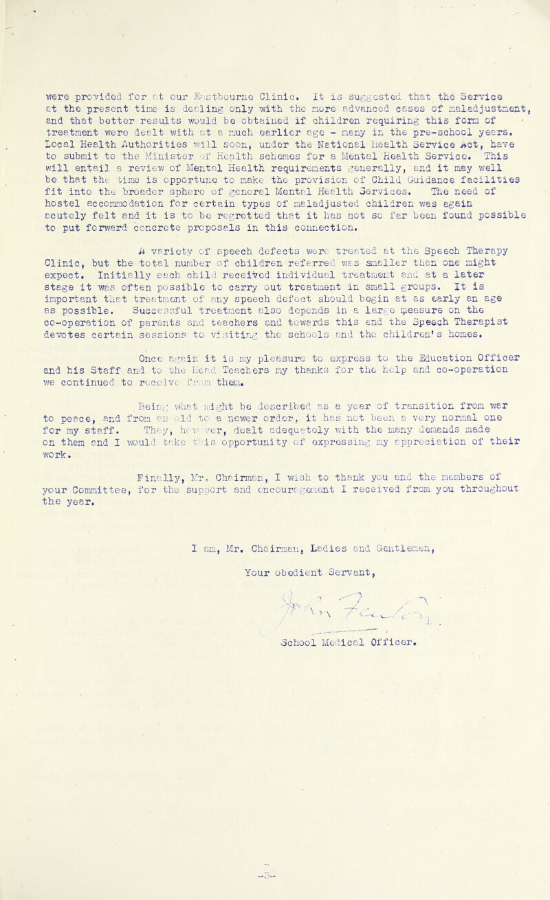 were provided for at our Eastbourne Clinic. It is suggested that the Service at the present time is dealing only with the more advanced cases of maladjustment, and that better results would be obtained if children requiring this form of treatment were dealt with at a much earlier age - many in the pre-school years, local Health Authorities will soon, under the National Health Service Act, have to submit to the Minister of Health schemes for a Mental Health Service. This will entail a review of Mental Health requirements generally, and it may well be that the time is opportune to make the provision of Child Guidance facilities fit into the broader sphere of general Mental Health Services. The need of hostel accommodation for certain types of maladjusted children was again acutely felt and it is to be regretted that it has not so far been found possible to put forward concrete proposals in this connection. A variety of speech defects were treated at the Speech Therapy Clinic, but the total number of children referred was smaller than one might expect. Initially each child received individual treatment and at a later stage it was often possible to carry out treatment in small groups. It is important that treatment of any speech defect should begin et as early an age as possible. Successful treatment also depends in a large measure on the co-operation of parents and teachers and towards this end the Speech Therapist devotes certain sessions to visiting the schools and the children’s homes. Once again' it is my pleasure to express to the Education Officer and his Staff and to the Head Teachers my thanks for the help and co-operation we continued to receive from them. Being what might be described as a year of transition from war to peace, and from an old to a newer order, it has not been a very normal one for my staff. They, however, dealt adequately with the many demands made on them and I would take this opportunity of expressing my appreciation of their work. Finally, Mr, Chairman, I wish to thank you and the members of your Committee, for the support and encouragement I received from you throughout the year. I am, Mr. Chairman, Ladies and Gentlemen, Your obedient Servant,