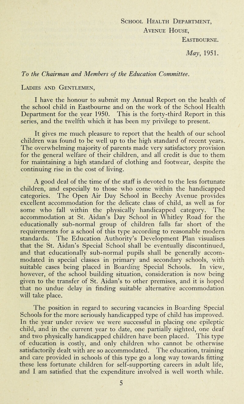 Avenue House, Eastbourne. May, 1951. To the Chairman and Members of the Education Committee. Ladies and Gentlemen, I have the honour to submit my Annual Report on the health of the school child in Eastbourne and on the work of the School Health Department for the year 1950. This is the forty-third Report in this series, and the twelfth which it has been my privilege to present. It gives me much pleasure to report that the health of our school children was found to be well up to the high standard of recent years. The overwhelming majority of parents made very satisfactory provision for the general welfare of their children, and all credit is due to them for maintaining a high standard of clothing and footwear, despite the continuing rise in the cost of living. A good deal of the time of the staff is devoted to the less fortunate children, and especially to those who come within the handicapped categories. The Open Air Day School in Beechy Avenue provides excellent accommodation for the delicate class of child, as well as for some who fall within the physically handicapped category. The accommodation at St. Aidan’s Day School in Whitley Road for the educationally sub-normal group of children falls far short of the requirements for a school of this type according to reasonable modern standards. The Education Authority’s Development Plan visualises that the St. Aidan’s Special School shall be eventually discontinued, and that educationally sub-normal pupils shall be generally accom- modated in special classes in primary and secondary schools, with suitable cases being placed in Boarding Special Schools. In view, however, of the school building situation, consideration is now being given to the transfer of St. Aidan’s to other premises, and it is hoped that no undue delay in finding suitable alternative accommodation will take place. The position in regard to securing vacancies in Boarding Special Schools for the more seriously handicapped type of child has improved. In the year under review we were successful in placing one epileptic child, and in the current year to date, one partially sighted, one deaf and two physically handicapped children have been placed. This type of education is costly, and only children who cannot be otherwise satisfactorily dealt with are so accommodated. The education, training and care provided in schools of this type go a long way towards fitting these less fortunate children for self-supporting careers in adult life, and I am satisfied that the expenditure involved is well worth while.