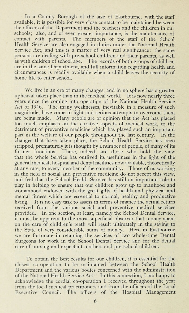 In a County Borough of the size of Eastbourne, with the staff available, it is possible for very close contact to be maintained between the officers of the Department and the teachers and the children in our schools; also, and of even greater importance, is the maintenance of contact with parents. The members of the staff of the School Health Service are also engaged in duties under the National Health Service Act, and this is a matter of very real significance: the same persons are dealing with pre-school children and their parents, as well as with children of school age. The records of both groups of children are in the same Department, and full information regarding health and circumstances is readily available when a child leaves the security of home life to enter school. We live in an era of many changes, and in no sphere has a greater upheaval taken place than in the medical world. It is now nearly three years since the coming into operation of the National Health Service Act of 1946. The many weaknesses, inevitable in a measure of such magnitude, have come to light and serious attempts to overcome them are being made. Many people are of opinion that the Act has placed too much emphasis on the curative aspects of medical work, to the detriment of preventive medicine which has played such an important part in the welfare of our people throughout the last century. In the changes that have taken place, the School Health Service has been stripped, prematurely it is thought by a number of people, of many of its former functions. There, indeed, are those who hold the view that the whole Service has outlived its usefulness in the light of the general medical, hospital and dental facilities now available, theoretically at any rate, to every member of the community. Those of us working in the field of social and preventive medicine do not accept this view, and feel that the School Health Service has still an important role to play in helping to ensure that our children grow up to manhood and womanhood endowed with the great gifts of health and physical and mental fitness which are essential to normal, healthy and productive living. It is no easy task to assess in terms of finance the actual return received from the various social and preventive medical services provided. In one section, at least, namely the School Dental Service, it must be apparent to the most superficial observer that money spent on the care of children’s teeth will result ultimately in the saving to the State of very considerable sums of money. Here in Eastbourne we are fortunate in retaining the services of two whole-time Dental Surgeons for work in the School Dental Service and for the dental care of nursing and expectant mothers and pre-school children. To obtain the best results for our children, it is essential for the closest co-operation to be maintained between the School Health Department and the various bodies concerned with the administration of the National Health Service Act. In this connection, I am happy to acknowledge the cordial co-operation I received throughout the year from the local medical practitioners and from the officers of the Local Executive Council. The officers of the Hospital Management