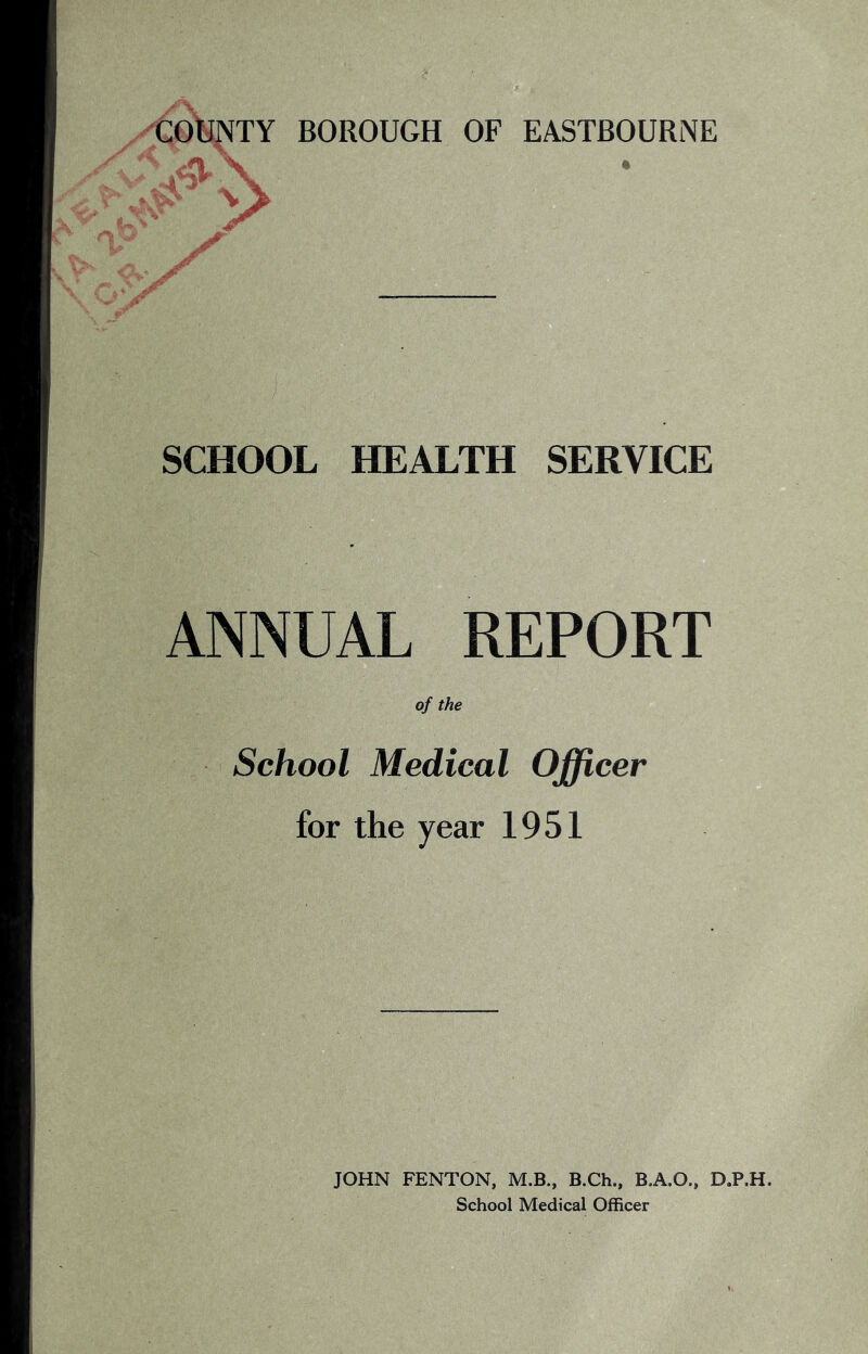 COtoTY BOROUGH OF EASTBOURNE SCHOOL HEALTH SERVICE ANNUAL REPORT of the School Medical Officer for the year 1951 JOHN FENTON, M.B., B.Ch., B.A.O., D.P.H. School Medical Officer