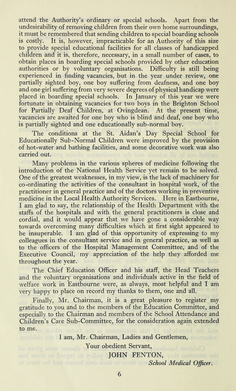 attend the Authority’s ordinary or special schools. Apart from the undesirability of removing children from their own home surroundings, it must be remembered that sending children to special boarding schools is costly. It is, however, impracticable for an Authority of this size to provide special educational facilities for all classes of handicapped children and it is, therefore, necessary, in a small number of cases, to obtain places in boarding special schools provided by other education authorities or by voluntary organisations. Difficulty is still being experienced in finding vacancies, but in the year under review, one partially sighted boy, one boy suffering from deafness, and one boy and one girl suffering from very severe degrees of physical handicap were placed in boarding special schools. In January of this year we were fortunate in obtaining vacancies for two boys in the Brighton School for Partially Deaf Children, at Ovingdean. At the present time, vacancies are awaited for one boy who is blind and deaf, one boy who is partially sighted and one educationally sub-normal boy. The conditions at the St. Aidan’s Day Special School for Educationally Sub-Normal Children were improved by the provision of hot-water and bathing facilities, and some decorative work was also carried out. Many problems in the various spheres of medicine following the introduction of the National Health Service yet remain to be solved. One of the greatest weaknesses, in my view, is the lack of machinery for co-ordinating the activities of the consultant in hospital work, of the practitioner in general practice and of the doctors working in preventive medicine in the Local Health Authority Services. Here in Eastbourne, I am glad to say, the relationship of the Health Department with the staffs of the hospitals and with the general practitioners is close and cordial, and it would appear that we have gone a considerable way towards overcoming many difficulties which at first sight appeared to be insuperable. I am glad of this opportunity of expressing to my colleagues in the consultant service and in general practice, as well as to the officers of the Hospital Management Committee, and of the Executive Council, my appreciation of the help they afforded me throughout the year. The Chief Education Officer and his staff, the Head Teachers and the voluntary organisations and individuals active in the field of welfare work in Eastbourne were, as always, most helpful and I am very happy to place on record my thanks to them, one and all. Finally, Mr. Chairman, it is a great pleasure to register my gratitude to you and to the members of the Education Committee, and especially to the Chairman and members of the School Attendance and Children’s Care Sub-Committee, for the consideration again extended to me. I am, Mr. Chairman, Ladies and Gentlemen, Your obedient Servant, JOHN FENTON, School Medical Officer,