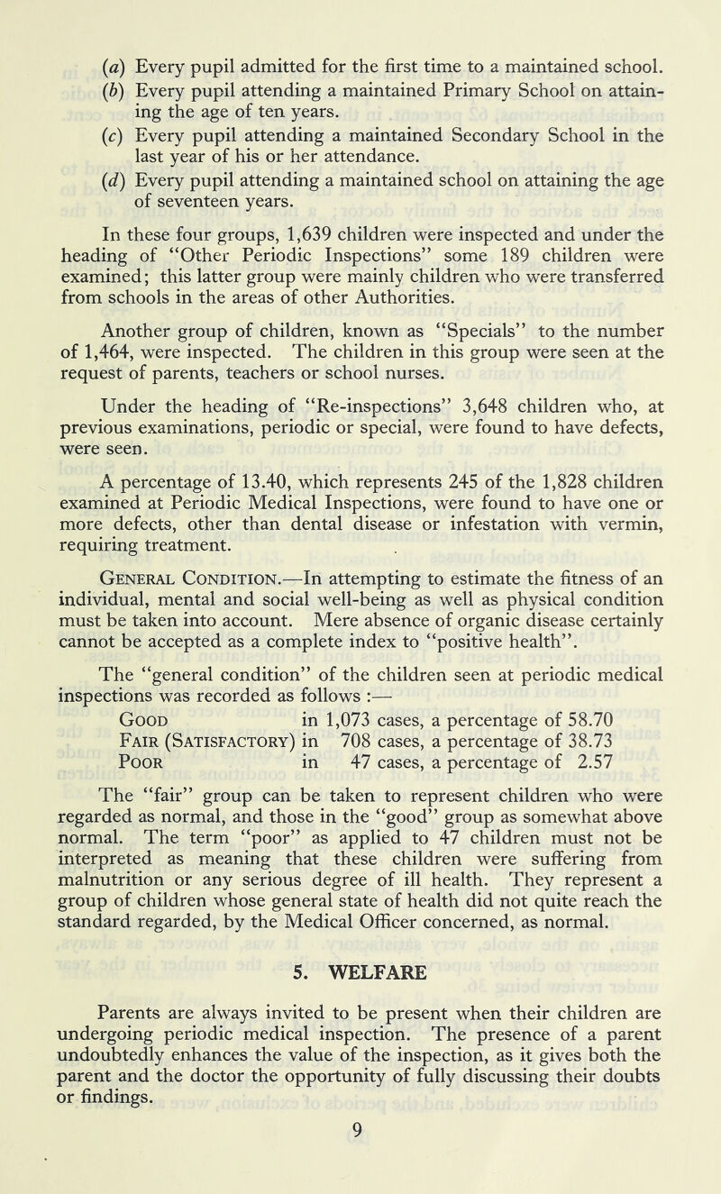 (а) Every pupil admitted for the first time to a maintained school. (б) Every pupil attending a maintained Primary School on attain- ing the age of ten years. (^:) Every pupil attending a maintained Secondary School in the last year of his or her attendance. {d) Every pupil attending a maintained school on attaining the age of seventeen years. In these four groups, 1,639 children were inspected and under the heading of “Other Periodic Inspections” some 189 children were examined; this latter group were mainly children who were transferred from schools in the areas of other Authorities. Another group of children, known as “Specials” to the number of 1,464, were inspected. The children in this group were seen at the request of parents, teachers or school nurses. Under the heading of “Re-inspections” 3,648 children who, at previous examinations, periodic or special, were found to have defects, were seen. A percentage of 13.40, which represents 245 of the 1,828 children examined at Periodic Medical Inspections, were found to have one or more defects, other than dental disease or infestation with vermin, requiring treatment. General Condition.—In attempting to estimate the fitness of an individual, mental and social well-being as well as physical condition must be taken into account. Mere absence of organic disease certainly cannot be accepted as a complete index to “positive health”. The “general condition” of the children seen at periodic medical inspections was recorded as follows :— Good in 1,073 cases, a percentage of 58.70 Fair (Satisfactory) in 708 cases, a percentage of 38.73 Poor in 47 cases, a percentage of 2.57 The “fair” group can be taken to represent children who were regarded as normal, and those in the “good” group as somewhat above normal. The term “poor” as applied to 47 children must not be interpreted as meaning that these children were suffering from malnutrition or any serious degree of ill health. They represent a group of children whose general state of health did not quite reach the standard regarded, by the Medical Officer concerned, as normal. 5. WELFARE Parents are always invited to be present when their children are undergoing periodic medical inspection. The presence of a parent undoubtedly enhances the value of the inspection, as it gives both the parent and the doctor the opportunity of fully discussing their doubts or findings.