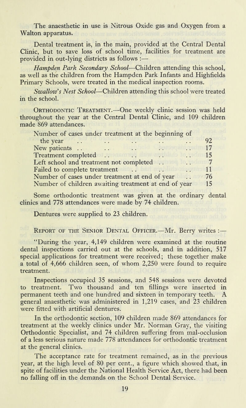 The anaesthetic in use is Nitrous Oxide gas and Oxygen from a Walton apparatus. Dental treatment is, in the main, provided at the Central Dental Clinic, but to save loss of school time, facilities for treatment are provided in out-lying districts as follows :— Hampden Park Secondary School—Children attending this school, as well as the children from the Hampden Park Infants and Highfields Primary Schools, were treated in the medical inspection rooms. Swallow's Nest School—Children attending this school were treated in the school. Orthodontic Treatment.—One weekly clinic session was held throughout the year at the Central Dental Clinic, and 109 children made 869 attendances. Number of cases under treatment at the beginning of the year New patients . . Treatment completed Left school and treatment not completed . . Failed to complete treatment Number of cases under treatment at end of year Number of children awaiting treatment at end of year 92 17 15 7 11 76 15 Some orthodontic treatment was given at the ordinary dental clinics and 778 attendances were made by 74 children. Dentures were supplied to 23 children. Report of the Senior Dental Officer.—Mr. Berry writes :— “During the year, 4,149 children were examined at the routine dental inspections carried out at the schools, and in addition, 517 special applications for treatment were received; these together make a total of 4,666 children seen, of whom 2,250 were found to require treatment. Inspections occupied 35 sessions, and 548 sessions were devoted to treatment. Two thousand and ten fillings were inserted in permanent teeth and one hundred and sixteen in temporary teeth. A general anaesthetic was administered in 1,219 cases, and 23 children were fitted with artificial dentures. In the orthodontic section, 109 children made 869 attendances for treatment at the weekly clinics under Mr. Norman Gray, the visiting Orthodontic Specialist, and 74 children suffering from mal-occlusion of a less serious nature made 778 attendances for orthodontic treatment at the general clinics. The acceptance rate for treatment remained, as in the previous year, at the high level of 80 per cent., a figure which showed that, in spite of facilities under the National Health Service Act, there had been no falling off in the demands on the School Dental Service.