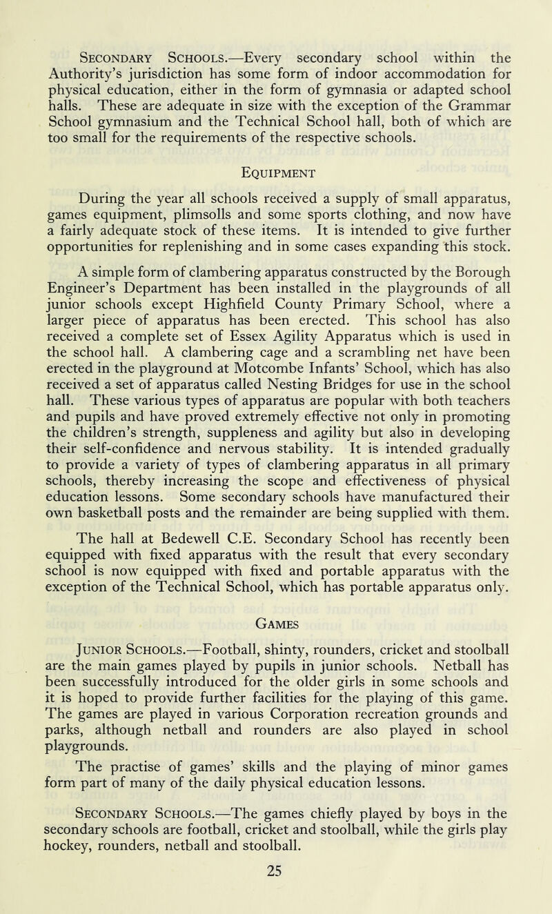 Secondary Schools.—Every secondary school within the Authority’s jurisdiction has some form of indoor accommodation for physical education, either in the form of gymnasia or adapted school halls. These are adequate in size with the exception of the Grammar School gymnasium and the Technical School hall, both of which are too small for the requirements of the respective schools. Equipment During the year all schools received a supply of small apparatus, games equipment, plimsolls and some sports clothing, and now have a fairly adequate stock of these items. It is intended to give further opportunities for replenishing and in some cases expanding this stock. A simple form of clambering apparatus constructed by the Borough Engineer’s Department has been installed in the playgrounds of all junior schools except Highfield County Primary School, where a larger piece of apparatus has been erected. This school has also received a complete set of Essex Agility Apparatus which is used in the school hall. A clambering cage and a scrambling net have been erected in the playground at Motcombe Infants’ School, which has also received a set of apparatus called Nesting Bridges for use in the school hall. These various types of apparatus are popular with both teachers and pupils and have proved extremely effective not only in promoting the children’s strength, suppleness and agility but also in developing their self-confidence and nervous stability. It is intended gradually to provide a variety of types of clambering apparatus in all primary schools, thereby increasing the scope and effectiveness of physical education lessons. Some secondary schools have manufactured their own basketball posts and the remainder are being supplied with them. The hall at Bedewell C.E. Secondary School has recently been equipped with fixed apparatus with the result that every secondary school is now equipped with fixed and portable apparatus with the exception of the Technical School, which has portable apparatus only. Games Junior Schools.—Football, shinty, rounders, cricket and stoolball are the main games played by pupils in junior schools. Netball has been successfully introduced for the older girls in some schools and it is hoped to provide further facilities for the playing of this game. The games are played in various Corporation recreation grounds and parks, although netball and rounders are also played in school playgrounds. The practise of games’ skills and the playing of minor games form part of many of the daily physical education lessons. Secondary Schools.—The games chiefly played by boys in the secondary schools are football, cricket and stoolball, while the girls play hockey, rounders, netball and stoolball.