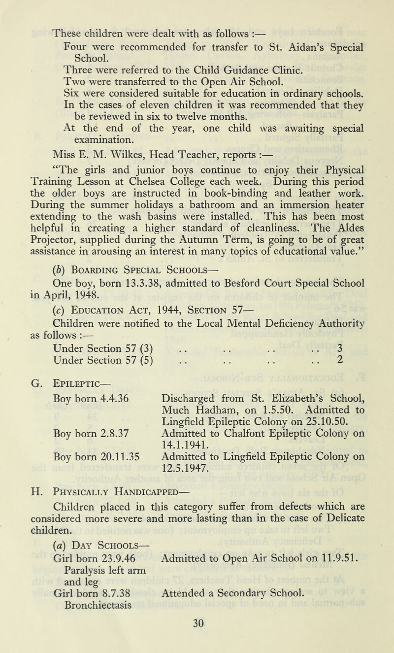 These children were dealt with as follows :— Four were recommended for transfer to St. Aidan’s Special School. Three were referred to the Child Guidance Clinic. Two were transferred to the Open Air School. Six were considered suitable for education in ordinary schools. In the cases of eleven children it was recommended that they be reviewed in six to twelve months. At the end of the year, one child was awaiting special examination. Miss E. M. Wilkes, Head Teacher, reports :— “The girls and junior boys continue to enjoy their Physical Training Lesson at Chelsea College each week. During this period the older boys are instructed in book-binding and leather work. During the summer holidays a bathroom and an immersion heater extending to the wash basins were installed. This has been most helpful in creating a higher standard of cleanliness. The Aides Projector, supplied during the Autumn Term, is going to be of great assistance in arousing an interest in many topics of educational value.” (6) Boarding Special Schools— One boy, born 13.3.38, admitted to Besford Court Special School in April, 1948. (c) Education Act, 1944, Section 57— Children were notified to the Local Mental Deficiency Authority as follows :— Under Section 57 (3) . . . . . . . . 3 Under Section 57 (5) . . . . . . . . 2 G. Epileptic— Boy born 4.4.36 Discharged from St. Elizabeth’s School, Much Hadham, on 1.5.50. Admitted to Lingfield Epileptic Colony on 25.10.50. Boy born 2.8.37 Admitted to Chalfont Epileptic Colony on 14.1.1941. Boy born 20.11.35 Admitted to Lingfield Epileptic Colony on 12.5.1947. H. Physically Handicapped— Children placed in this category suffer from defects which are considered more severe and more lasting than in the case of Delicate children. (a) Day Schools— Girl born 23.9.46 Admitted to Open Air School on 11.9.51. Paralysis left arm and leg Girl born 8.7.38 Attended a Secondary School. Bronchiectasis