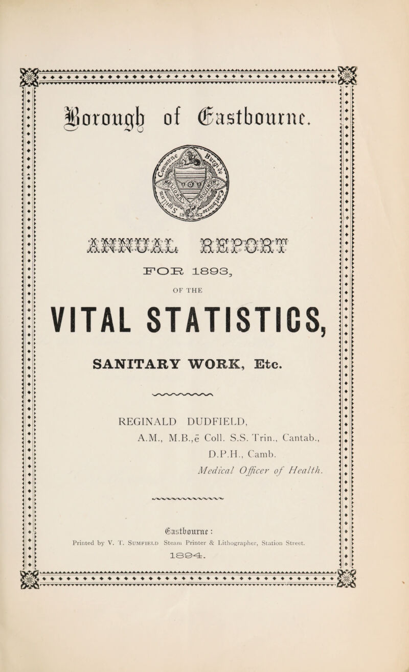 ♦ ♦ ♦ ♦ ♦♦♦♦♦♦♦♦♦♦♦♦♦♦♦♦♦ ♦ ♦ ♦ ♦ ♦ f. ♦ ► < ♦ ♦ ► ilorougb of (Eastbourne. FOIR, 1893. OF THE VITAL STATISTICS SANITARY WORK, Etc. 5 REGINALD DUDFIELD, A.M., M.B,e Coll. S.S. Trin., Cantab., D.P.H., Camb. Medical Officer of Health. ♦ L ♦ t ♦ feitbmmu: Printed by V. T. Sumfif.ld Steam Printer & Lithographer, Station Street. 1894. ♦ ♦♦♦♦♦♦♦♦♦♦♦ ♦ ♦ ♦ ♦♦♦♦♦♦♦♦♦♦♦♦♦♦♦♦♦ *8§