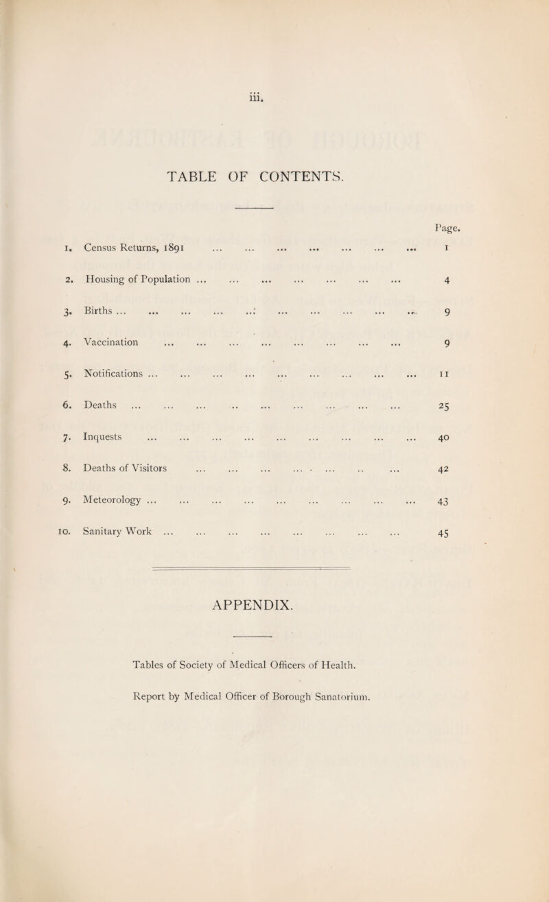 TABLE OF CONTENTS. Page. 1. Census Returns, 1891 ... ... ... ... ... ... ... 1 2. Housing of Population ... ... ... ... ... ... ... 4 3. Births ... ... ... ... ...‘ ... ... ... ... ..., 9 4. Vaccination ... ... ... ... ... ... ... ... 9 5. Notifications ... ... ... ... ... ... ... ... ... n 6. Deaths ... ... ... .. ... ... ... ... ... 25 7. Inquests ... ... ... ... ... ... ... ... ... 40 8. Deaths of Visitors ... ... ... .... ... .. ... 42 9. Meteorology ... ... ... ... ... ... ... ... ... 43 10. Sanitary Work ... ... ... ... ... ... ... ... 45 APPENDIX. Tables of Society of Medical Officers of Health. Report by Medical Officer of Borough Sanatorium.