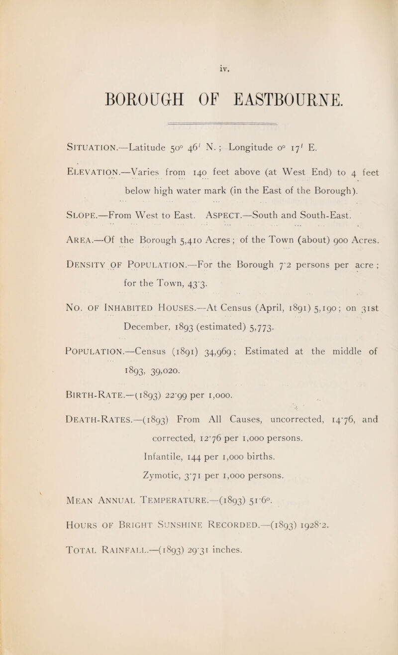 BOROUGH OF EASTBOURNE. SITUATION.—Latitude 50° 46' N. ; Longitude o° 177 E. ELEVATION.—Varies from 140 feet above (at West End) to 4 feet below high water mark (in the East of the Borough). Slope.—From West to East. Aspect.—South and South-East. Area.—Of the Borough 5,410 Acres; of the Town (about) 900 Acres. Density of Population.—For the Borough 7 2 persons per acre ; for the Town, 43-3. No. of Inhabited Houses.—At Census (April, 1891)5,190; on 31st December. 1893 (estimated) 5,773. POPULATION.—Census (1891) 34,969; Estimated at the middle of 1893,39,020. Birth-Rate.—(,1893) 22-99 per 1,000. DEATH-RATES.—(1893) From All Causes, uncorrected, 1476, and corrected, 1276 per 1,000 persons. Infantile, 144 per 1,000 births. Zymotic, 371 per 1,000 persons. Mean Annual Temperature.—(1893) 51-6°. Hours of Bright Sunshine Recorded.—(1893) 1928-2. Total Rainfall.—(1893) 29-31 inches.