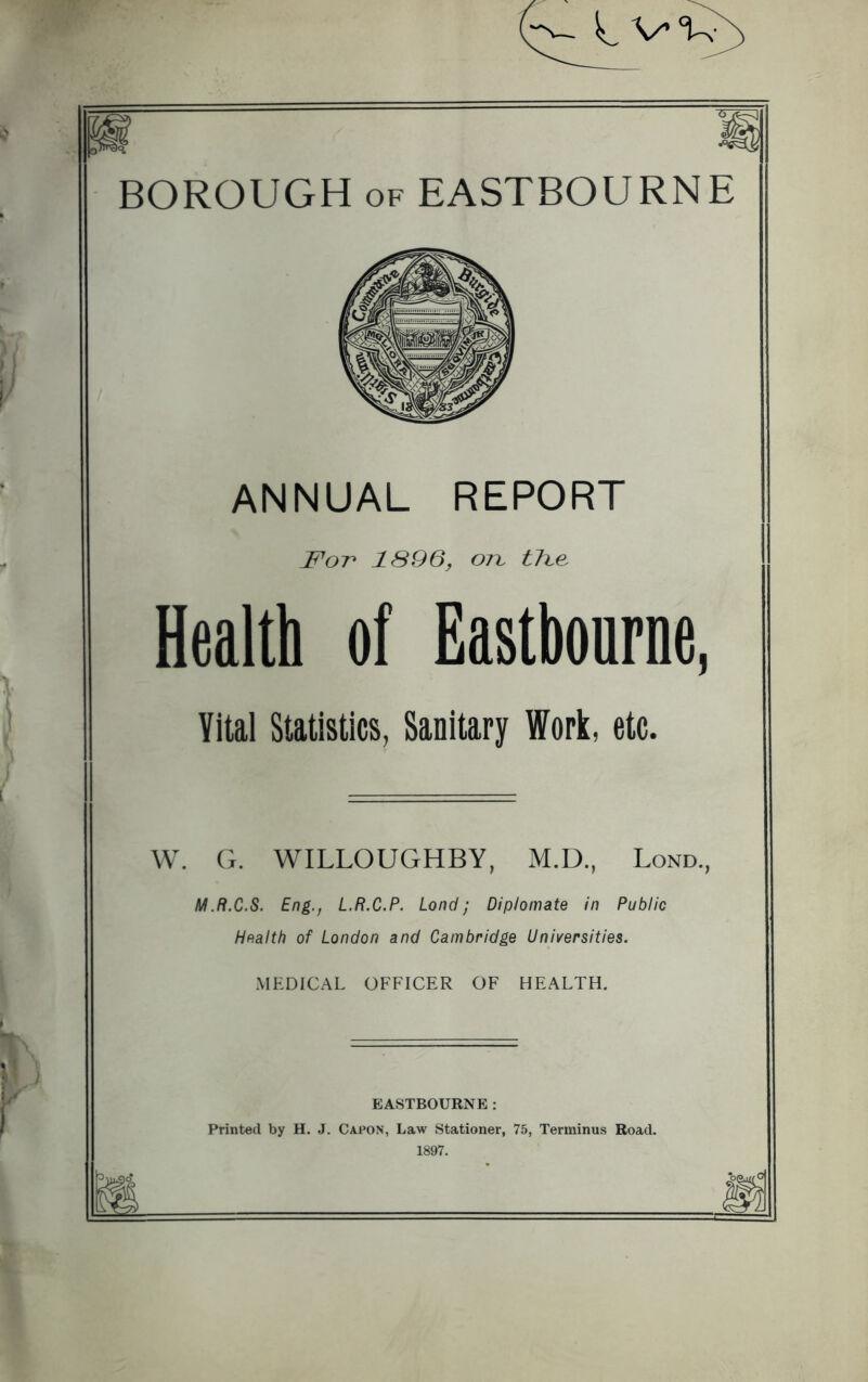 ANNUAL REPORT For* 1896, ort tTbe, Health of Eastbourne, Yital Statistics, Sanitary Work, etc. W. G. WILLOUGHBY, M.D., Lond., M.R.C.S. Eng., L.R.C.P. Lond; Diplomate in Public Health of London and Cambridge Universities. MEDICAL OFFICER OF HEALTH. EASTBOURNE : Printed by H. J. Capon, Law Stationer, 75, Terminus Road. 1897.