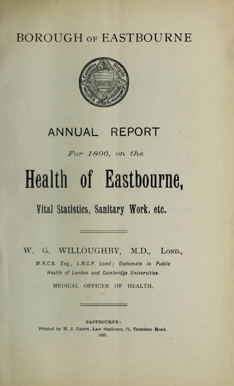 ANNUAL REPORT For 1896, ort tTce Health of Eastbourne, Vital Statistics, Sanitary Work, etc. W. G. WILLOUGHBY, M.D., Lond., M.R.C.S. Eng., L.R.C.P. Lond; Diplomate in Public Health of London and Cambridge Universities. MEDICAL OFFICER OF HEALTH. EASTBOURNE: Printed by H. J. Capon, Law Stationer, 75, Terminus Road. 1897.