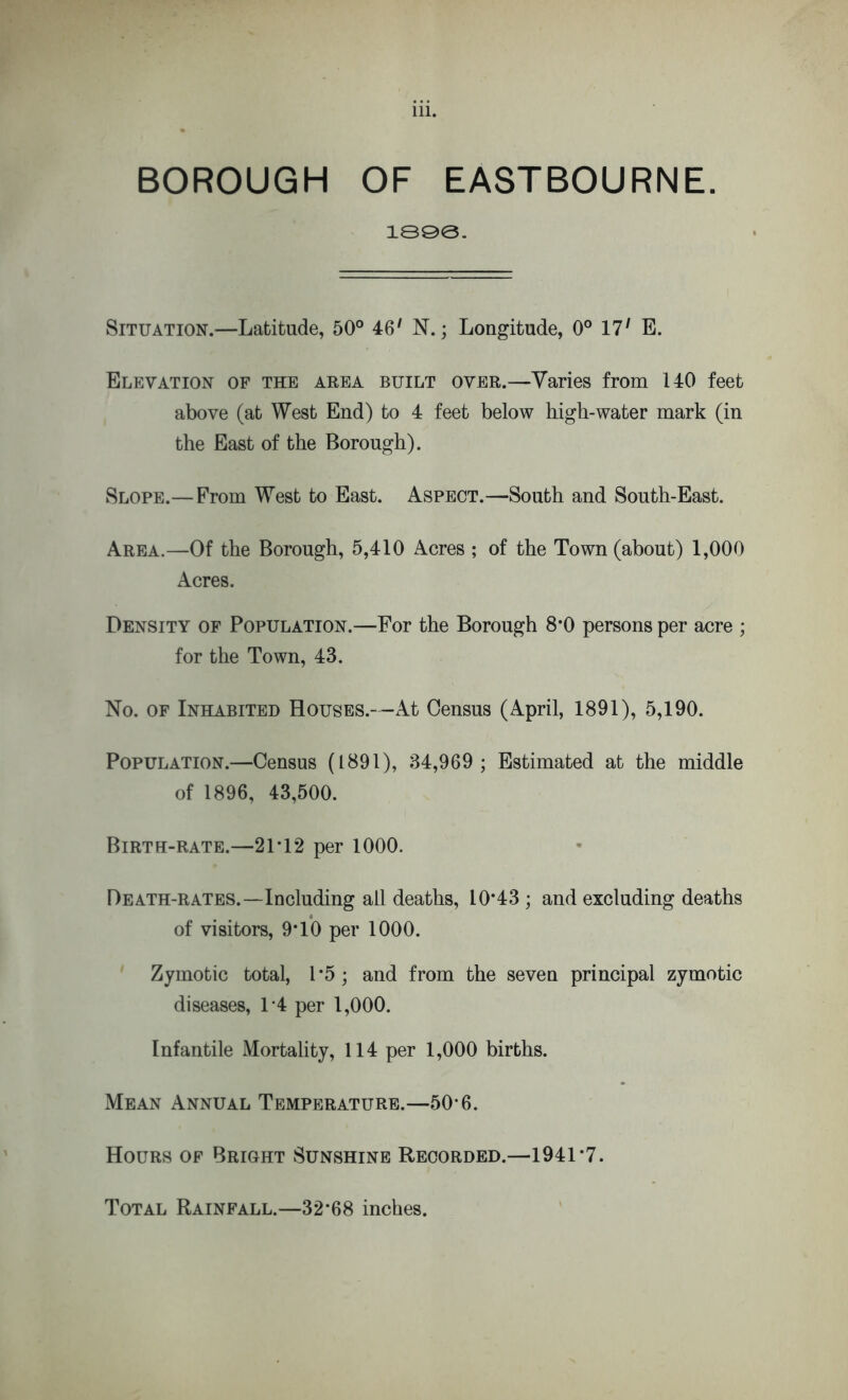 BOROUGH OF EASTBOURNE. 1898. Situation.—Latitude, 50° 461 N.; Longitude, 0° 17' E. Elevation of the area built over.—Varies from 140 feet above (at West End) to 4 feet below high-water mark (in the East of the Borough). Slope.— From West to East. Aspect.—South and South-East. Area.—Of the Borough, 5,410 Acres ; of the Town (about) 1,000 Acres. Density of Population.—For the Borough 8*0 persons per acre ; for the Town, 43. No. of Inhabited Houses.—At Census (April, 1891), 5,190. Population.—Census (1891), 34,969; Estimated at the middle of 1896, 43,500. Birth-rate.—21*12 per 1000. Death-rates.—Including all deaths, 10*43 ; and excluding deaths of visitors, 9*10 per 1000. Zymotic total, 1*5; and from the seven principal zymotic diseases, 1*4 per 1,000. Infantile Mortality, 114 per 1,000 births. Mean Annual Temperature.—50*6. Hours of Bright Sunshine Recorded.—1941*7. Total Rainfall.—32*68 inches.