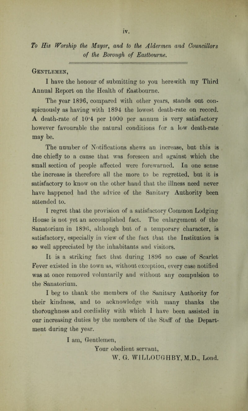 To His Worship the Mayor, and to the Aldermen and Councillors of the Borough of Eastbourne. Gentlemen, I have the honour of submitting to you herewith my Third Annual Report on the Health of Eastbourne. The year 1896, compared with other years, stands out con- spicuously as having with 1894 the lowest death-rate on record. A death-rate of 10*4 per 1000 per annum is very satisfactory however favourable the natural conditions for a low death-rate may be. The number of Notifications shews an increase, but this is due chiefly to a cause that was foreseen and against which the small section of people affected were forewarned. In one sense the increase is therefore all the more to be regretted, but it is satisfactory to know on the other hand that the illness need never have happened had the advice of the Sanitary Authority been attended to. I regret that the provision of a satisfactory Common Lodging House is not yet an accomplished fact. The enlargement of the Sanatorium in 1896, although but of a temporary character, is satisfactory, especially in view of the fact that the Institution is so well appreciated by the inhabitants and visitors. It is a striking fact that during 1896 no case of Scarlet Fever existed in the town as, without exception, every case notified was at once removed voluntarily and without any compulsion to the Sanatorium. I beg to thank the members of the Sanitary Authority for their kindness, and to acknowledge with many thanks the thoroughness and cordiality with which I have been assisted in our increasing duties by the members of the Staff of the Depart- ment during the year. I am, Gentlemen, Your obedient servant, W. G. WILLOUGHBY, M.D., Lond.