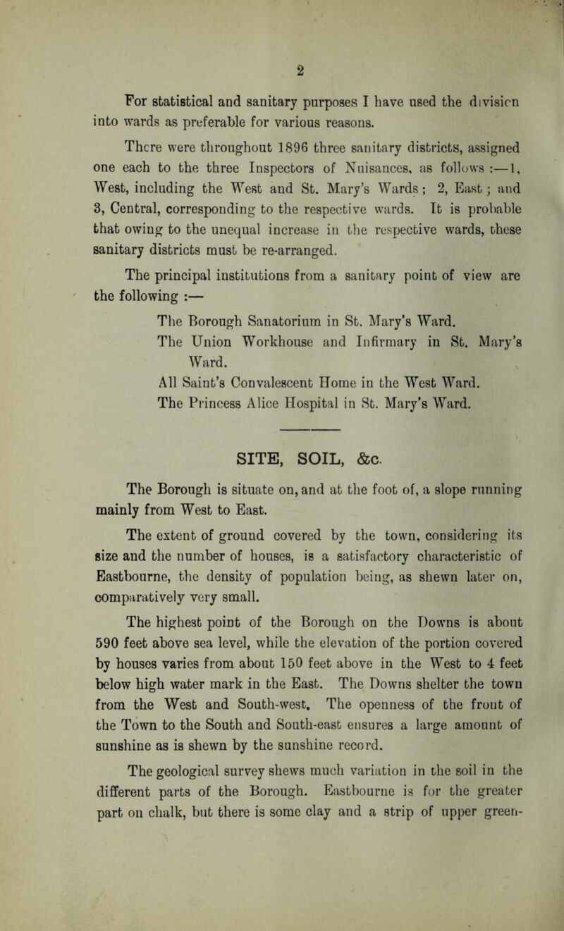 For statistical and sanitary purposes I have used the division into wards as preferable for various reasons. There were throughout 1896 three sanitary districts, assigned one each to the three Inspectors of Nuisances, as follows :—1, West, including the West and St. Mary’s Wards; 2, East; and 3, Central, corresponding to the respective wards. It is probable that owing to the unequal increase in the respective wards, these sanitary districts must be re-arranged. The principal institutions from a sanitary point of view are the following :— The Borough Sanatorium in St. Mary’s Ward. The Union Workhouse and Infirmary in St. Mary’s Ward. All Saint’s Convalescent Home in the West Ward. The Princess Alice Hospital in St. Mary’s Ward. SITE, SOIL, &c. The Borough is situate on, and at the foot of, a slope running mainly from West to East. The extent of ground covered by the town, considering its size and the number of houses, is a satisfactory characteristic of Eastbourne, the density of population being, as shewn later on, comparatively very small. The highest point of the Borough on the Downs is about 590 feet above sea level, while the elevation of the portion covered by houses varies from about 150 feet above in the West to 4 feet below high water mark in the East. The Downs shelter the town from the West and South-west, The openness of the front of the Town to the South and South-east ensures a large amount of sunshine as is shewn by the sunshine record. The geological survey shews much variation in the soil in the different parts of the Borough. Eastbourne is for the greater part on chalk, but there is some clay and a strip of upper green-