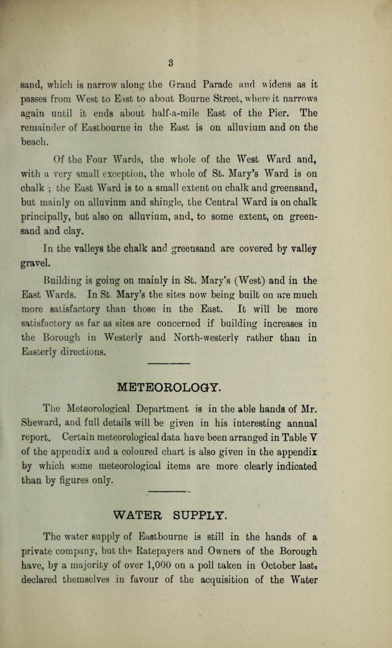 sand, which is narrow along the Grand Parade and widens as it passes from West to East to about Bourne Street, where it narrows again until it ends about half-a-inile East of the Pier. The remainder of Eastbourne in the East is on alluvium and on the beach. Of the Four Wards, the whole of the West Ward and, with a very small exception, the whole of St. Mary’s Ward is on chalk ; the East Ward is to a small extent on chalk and greensand, but mainly on alluvium and shingle, the Central Ward is on chalk principally, but also on alluvium, and, to some extent, on green- sand and clay. In the valleys the chalk and greensand are covered by valley gravel. Building is going on mainly in St. Mary's (West) and in the East Wards. In St. Mary’s the sites now being built on are much more satisfactory than those in the East. It will be more satisfactory as far as sites are concerned if building increases in the Borough in Westerly and North-westerly rather than in Easterly directions. METEOROLOGY. The Meteorological Department is in the able hands of Mr. Sheward, and full details will be given in his interesting annual report. Certain meteorological data have been arranged in Table V of the appendix and a coloured chart is also given in the appendix by which some meteorological items are more clearly indicated than by figures only. WATER SUPPLY. The water supply of Eastbourne is still in the hands of a private company, but the Ratepayers and Owners of the Borough have, by a majority of over 1,000 on a poll taken in October last* declared themselves in favour of the acquisition of the Water