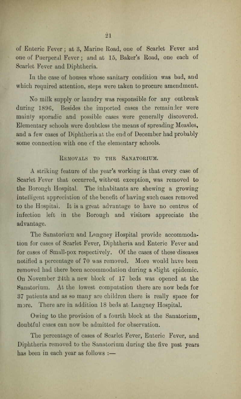 of Enteric Fever; at 3, Marine Road, one of Scarlet Fever and one of Puerperal Fever ; and at 15, Baker’s Road, one each of Scarlet Fever and Diphtheria. In the case of houses whose sanitary condition was bad, and which required attention, steps were taken to procure amendment. No milk supply or laundry was responsible for any outbreak during 1896. Besides the imported cases the remainder were mainly sporadic and possible cases were generally discovered. Elementary schools were doubtless the means of spreading Measles, and a few cases of Diphtheria at the end of December had probably some connection with one cf the elementary schools. Removals to the Sanatorium. A striking feature of the year’s working is that every case of Scarlet Fever that occurred, without exception, was removed to the Borough Hospital. The inhabitants are shewing a growing intelligent appreciation of the benefit of having such cases removed to the Hospital. It is a great advantage to have no centres of infection left in the Borough and visitors appreciate the advantage. The Sanatorium and Langney Hospital provide accommoda- tion for cases of Scarlet Fever, Diphtheria and Enteric Fever and for cases of Small-pox respectively. Of the cases of these diseases notified a percentage of 70 was removed. More would have been removed had there been accommodation during a slight epidemic. On November 24th a new block of 17 beds was opened at the Sanatorium. At the lowest computation there are now beds for 37 patients and as so many are children there is really space for more. There are in addition 18 beds at Langney Hospital. Owing to the provision of a fourth block at the Sanatorium ? doubtful cases can now be admitted for observation. The percentage of cases of Scarlet Fever, Enteric Fever, and Diphtheria removed to the Sanatorium during the five past years has been in each year as follows :—