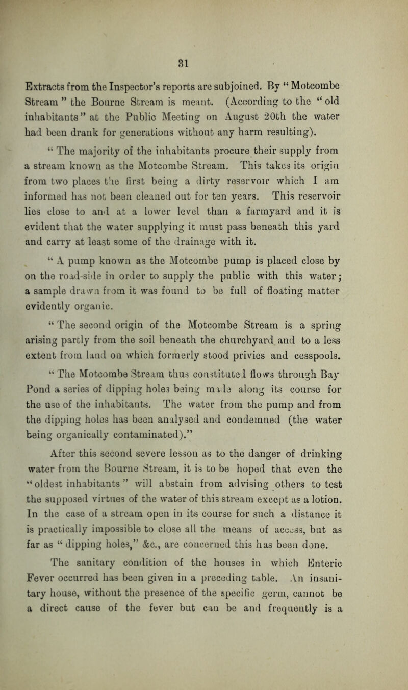 Extracts from the Inspector’s reports are subjoined. By “ Motcombe Stream ” the Bourne Stream is meant. (According to the “ old inhabitants ” at the Public Meeting on August 20th the water had been drank for generations without any harm resulting). “ The majority of the inhabitants procure their supply from a stream known as the Motcombe Stream. This takes its origin from two places the first being a dirty reservoir which 1 am informed has not been cleaned out for ten years. This reservoir lies close to and at a lower level than a farmyard and it is evident that the water supplying it must pass beneath this yard and carry at least some of the drainage with it. “ A pump known as the Motcombe pump is placed close by on the road-side in order to supply the public with this water; a sample drawn from it was found to be full of floating matter evidently organic. “ The second origin of the Motcombe Stream is a spring arising partly from the soil beneath the churchyard and to a less extent from land on which formerly stood privies and cesspools. “ The Motcombe Stream thus constitute! flows through Ba}’ Pond a series of dipping hole3 being made along its course for the use of the inhabitants. The water from the pump and from the dipping holes has been analysed and condemned (the water being organically contaminated).” After this second severe lesson as to the danger of drinking water from the Bourne Stream, it is to be hoped that even the “ oldest inhabitants ” will abstain from advising others to test the supposed virtues of the water of this stream except as a lotion. In the case of a stream open in its course for such a distance it is practically impossible to close all the means of access, but as far as “ dipping holes,” &c., are concerned this has been done. The sanitary condition of the houses in which Enteric Fever occurred has been given in a preceding table. An insani- tary house, without the presence of the specific germ, cannot be a direct cause of the fever but can be and frequently is a