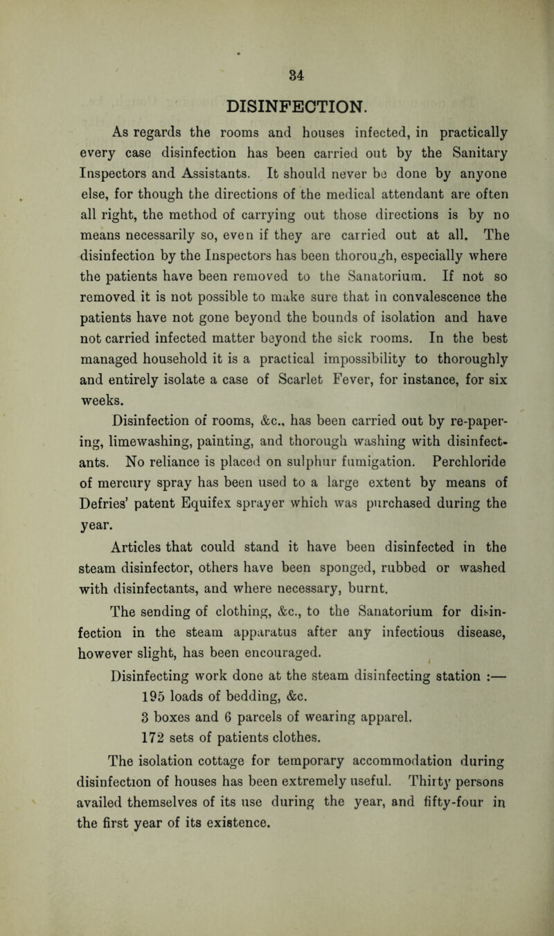 DISINFECTION. As regards the rooms and houses infected, in practically every case disinfection has been carried out by the Sanitary Inspectors and Assistants. It should never be done by anyone else, for though the directions of the medical attendant are often all right, the method of carrying out those directions is by no means necessarily so, even if they are carried out at all. The disinfection by the Inspectors has been thorough, especially where the patients have been removed to the Sanatorium. If not so removed it is not possible to make sure that in convalescence the patients have not gone beyond the bounds of isolation and have not carried infected matter beyond the sick rooms. In the best managed household it is a practical impossibility to thoroughly and entirely isolate a case of Scarlet Fever, for instance, for six weeks. Disinfection of rooms, &c., has been carried out by re-paper- ing, limewashing, painting, and thorough washing with disinfect- ants. No reliance is placed on sulphur fumigation. Perchloride of mercury spray has been used to a large extent by means of Defoes’ patent Equifex sprayer which was purchased during the year. Articles that could stand it have been disinfected in the steam disinfector, others have been sponged, rubbed or washed with disinfectants, and where necessary, burnt. The sending of clothing, &c., to the Sanatorium for disin- fection in the steam apparatus after any infectious disease, however slight, has been encouraged. Disinfecting work done at the steam disinfecting station :— 195 loads of bedding, &c. 3 boxes and 6 parcels of wearing apparel. 172 sets of patients clothes. The isolation cottage for temporary accommodation during disinfection of houses has been extremely useful. Thirty persons availed themselves of its use during the year, and fifty-four in the first year of its existence.