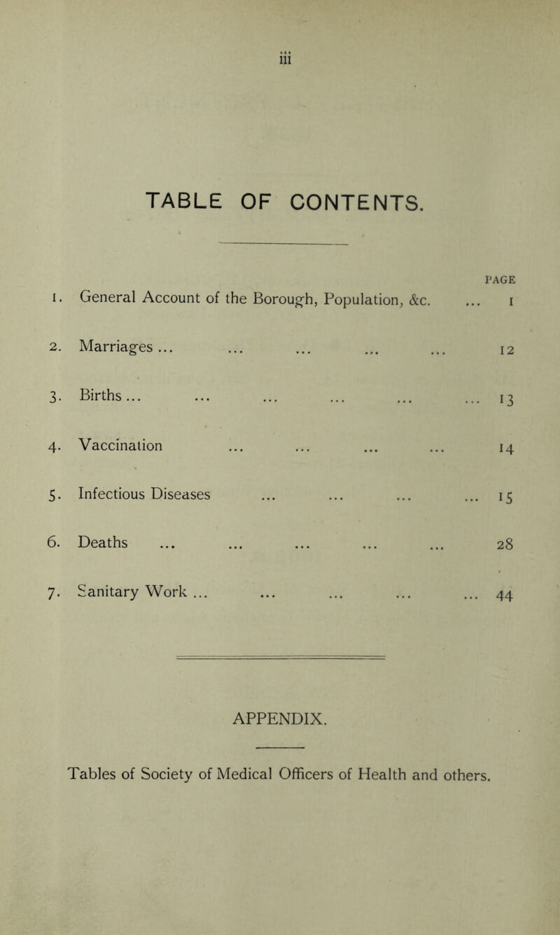 TABLE OF CONTENTS. PAGE 1. General Account of the Borough, Population, &c. ... i 2. Marriages... ... ... ... ... 12 3. Births... ... ... ... ... ... 13 4. Vaccination ... ... ... ... 14 5. Infectious Diseases ... ... ... ... 15 6. Deaths ... ... ... ... ... 28 7. Sanitary Work ... ... ... ... ... 44 APPENDIX. Tables of Society of Medical Officers of Health and others.