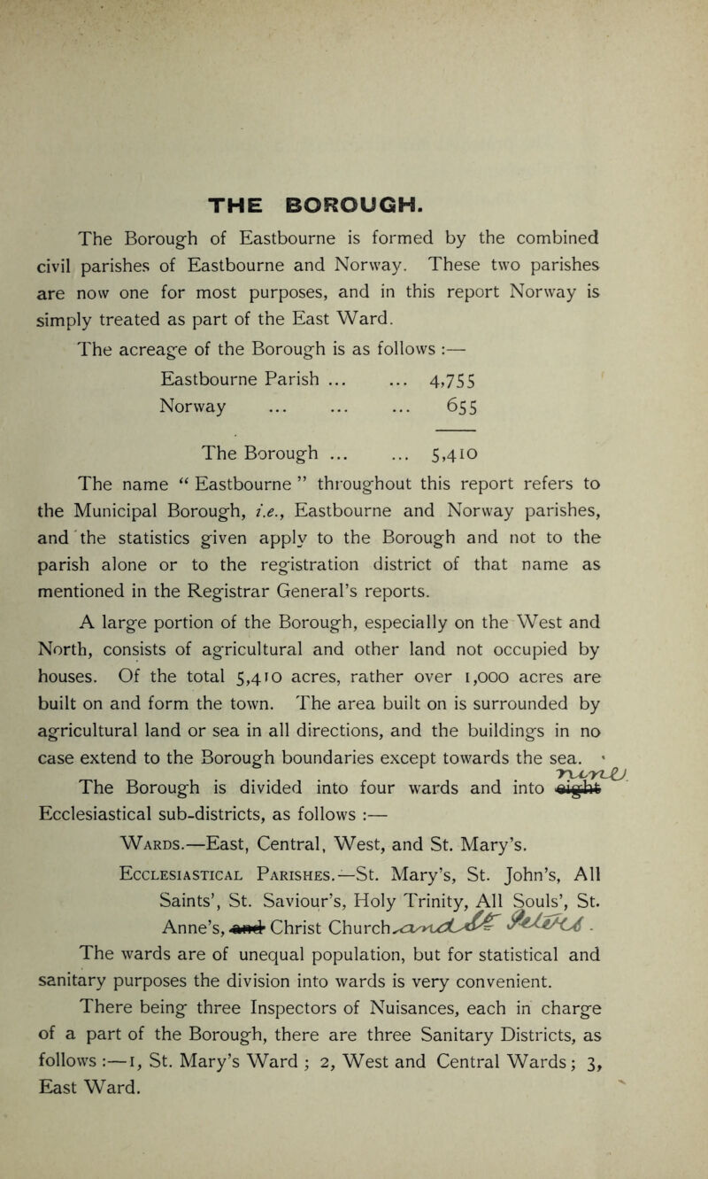 THE BOROUGH. The Borough of Eastbourne is formed by the combined civil parishes of Eastbourne and Norway. These two parishes are now one for most purposes, and in this report Norway is simply treated as part of the East Ward. The acreage of the Borough is as follows :— Eastbourne Parish ... ... 4,755 Norway ... ... ... 655 The Borough ... ... 5,410 The name “ Eastbourne ” throughout this report refers to the Municipal Borough, i.e., Eastbourne and Norway parishes, and the statistics given apply to the Borough and not to the parish alone or to the registration district of that name as mentioned in the Registrar General’s reports. A large portion of the Borough, especially on the West and North, consists of agricultural and other land not occupied by houses. Of the total 5,410 acres, rather over 1,000 acres are built on and form the town. The area built on is surrounded by agricultural land or sea in all directions, and the buildings in no case extend to the Borough boundaries except towards the sea. » ~Y\A''YL The Borough is divided into four wards and into Ecclesiastical sub-districts, as follows :— Wards.—East, Central, West, and St. Mary’s. Ecclesiastical Parishes.—St. Mary’s, St. John’s, All Saints’, St. Saviour’s, Holy Trinity, All Souls’, St. Anne’s, Christ Church 1 The wards are of unequal population, but for statistical and sanitary purposes the division into wards is very convenient. There being three Inspectors of Nuisances, each in charge of a part of the Borough, there are three Sanitary Districts, as follows :—1, St. Mary’s Ward ; 2, West and Central Wards; 3, East Ward.