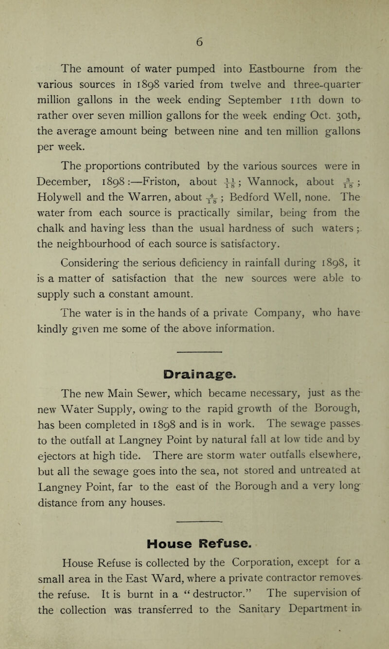 The amount of water pumped into Eastbourne from the- various sources in 1898 varied from twelve and three-quarter million gallons in the week ending September nth down to rather over seven million gallons for the week ending Oct. 30th, the average amount being between nine and ten million gallons per week. The proportions contributed by the various sources were in December, 1898:—Friston, about qi; Wannock, about r8¥ ; Holywell and the Warren, about ; Bedford Well, none. The water from each source is practically similar, being from the chalk and having less than the usual hardness of such waters the neighbourhood of each source is satisfactory. Considering the serious deficiency in rainfall during 1898, it is a matter of satisfaction that the new sources were able to supply such a constant amount. The water is in the hands of a private Company, who have kindly given me some of the above information. Drainage. The new Main Sewer, which became necessary, just as the new Water Supply, owing to the rapid growth of the Borough, has been completed in 1898 and is in work. The sewage passes to the outfall at Langney Point by natural fall at low tide and by ejectors at high tide. There are storm water outfalls elsewhere, but all the sewage goes into the sea, not stored and untreated at Langney Point, far to the east of the Borough and a very long distance from any houses. House Refuse. House Refuse is collected by the Corporation, except for a small area in the East Ward, where a private contractor removes the refuse. It is burnt in a “destructor.” The supervision of the collection was transferred to the Sanitary Department in