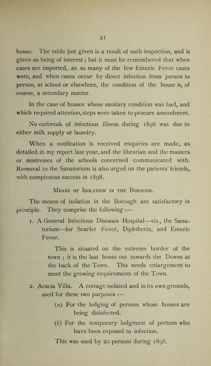 house. The table just given is a result of such inspection, and is given as being of interest; but it must be remembered that when cases are imported, as so many of the few Enteric Fever cases were, and when cases occur by direct infection from person to person, at school or elsewhere, the condition of the house is, of course, a secondary matter. In the case of houses whose sanitary condition was bad, and which required attention,steps were taken to procure amendment. No outbreak of infectious illness during 1898 was due to either milk supply or laundry. When a notification is received enquiries are made, as detailed in my report last year, and the librarian and the masters or mistresses of the schools concerned communicated with. Removal to the Sanatorium is also urged on the patients’ friends, with conspicuous success in 1898. Means of Isolation in the Borough. The means of isolation in the Borough are satisfactory in principle. They comprise the following :— 1. A General Infectious Diseases Hospital—viz., the Sana- torium—for Scarlet Fever, Diphtheria, and Enteric Fever. This is situated on the extreme border of the town ; it is the last house out towards the Downs at the back of the Town. This needs enlargement to meet the growing requirements of the Town. 2. Acacia Villa. A cottage isolated and in its own grounds, used for these two purposes :— (a) For the lodging of persons whose houses are being disinfected. (b) For the temporary lodgment of persons who have been exposed to infection. This was used by 20 persons during 1898.