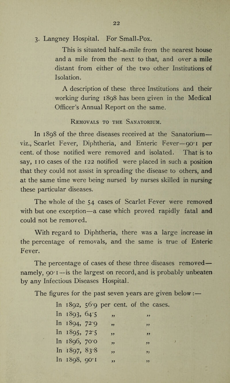 3. Langney Hospital. For Small-Pox. This is situated half-a-mile from the nearest house and a mile from the next to that, and over a mile distant from either of the two other Institutions of Isolation. A description of these three Institutions and their working- during 1898 has been given in the Medical Officer’s Annual Report on the same. Removals to the Sanatorium. In 1898 of the three diseases received at the Sanatorium— viz., Scarlet Fever, Diphtheria, and Enteric Fever—90-1 per cent, of those notified were removed and isolated. That is to say, no cases of the 122 notified were placed in such a position that they could not assist in spreading- the disease to others, and at the same time were being- nursed by nurses skilled in nursing these particular diseases. The whole of the 54 cases of Scarlet Fever were removed with but one exception—a case which proved rapidly fatal and could not be removed. With regard to Diphtheria, there was a large increase in the percentage of removals, and the same is true of Enteric Fever. The percentage of cases of these three diseases removed— namely, 90-1—is the largest on record, and is probably unbeaten by any Infectious Diseases Hospital. The figures for the past seven years are given below:— In 1892, 56-9 per cent, of the cases. In 1893, 64-5 In 1894, 72-9 „ „ In 1895, 72-5 In 1896, 70 0 „ „ In 1897, 83-8 In 1898, 90-1 „ „