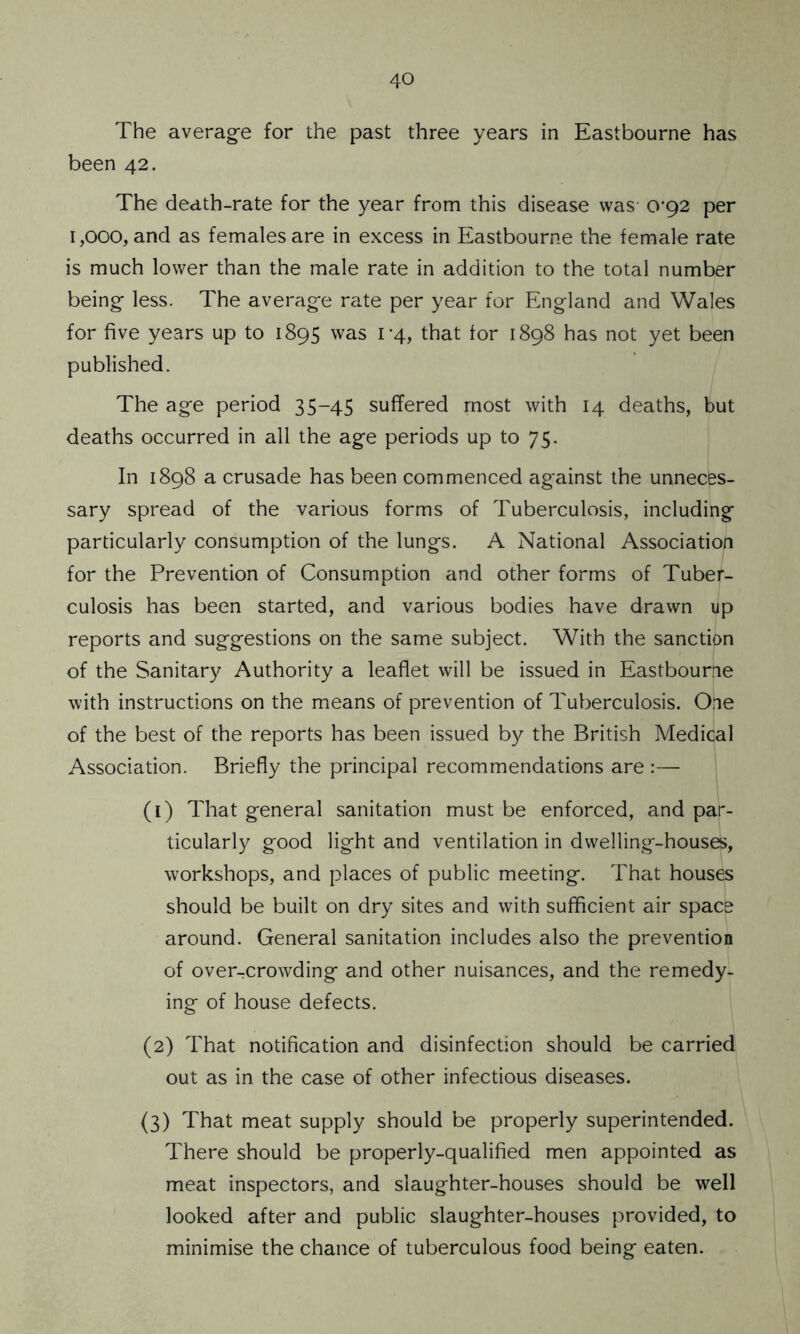 The average for the past three years in Eastbourne has been 42. The death-rate for the year from this disease was (V92 per 1,000, and as females are in excess in Eastbourne the female rate is much lower than the male rate in addition to the total number being less. The average rate per year for England and Wales for five years up to 1895 was 1-4, that tor 1898 has not yet been published. The age period 35-45 suffered most with 14 deaths, but deaths occurred in all the age periods up to 75. In 1898 a crusade has been commenced against the unneces- sary spread of the various forms of Tuberculosis, including particularly consumption of the lungs. A National Association for the Prevention of Consumption and other forms of Tuber- culosis has been started, and various bodies have drawn up reports and suggestions on the same subject. With the sanction of the Sanitary Authority a leaflet will be issued in Eastbourne with instructions on the means of prevention of Tuberculosis. One of the best of the reports has been issued by the British Medical Association. Briefly the principal recommendations are :— (1) That general sanitation must be enforced, and par- ticularly good light and ventilation in dwelling-houses, workshops, and places of public meeting. That houses should be built on dry sites and with sufficient air space around. General sanitation includes also the prevention of over-crowding and other nuisances, and the remedy- ing of house defects. (2) That notification and disinfection should be carried out as in the case of other infectious diseases. (3) That meat supply should be properly superintended. There should be properly-qualified men appointed as meat inspectors, and slaughter-houses should be well looked after and public slaughter-houses provided, to minimise the chance of tuberculous food being eaten.