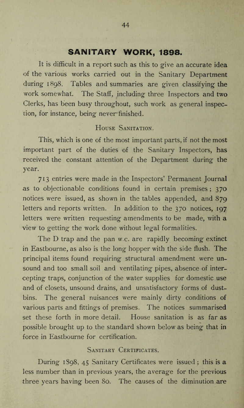 SANITARY WORK, 1898. It is difficult in a report such as this to give an accurate idea of the various works carried out in the Sanitary Department during 1898. Tables and summaries are given classifying the work somewhat. The Staff, .including three Inspectors and two Clerks, has been busy throughout, such work as general inspec- tion, for instance, being never finished. House Sanitation. This, which is one of the most important parts, if not the most important part of the duties of the Sanitary Inspectors, has received the constant attention of the Department during the year. 713 entries were made in the Inspectors’ Permanent Journal as to objectionable conditions found in certain premises ; 370 notices were issued, as shown in the tables appended, and 879 letters and reports written. In addition to the 370 notices, 197 letters were written requesting amendments to be made, with a view to getting the work done without legal formalities. The D trap and the pan vv.c. are rapidly becoming extinct in Eastbourne, as also is the long hopper with the side flush. The principal items found requiring structural amendment were un- sound and too small soil and ventilating pipes, absence of inter- cepting traps, conjunction of the water supplies for domestic use and of closets, unsound drains, and unsatisfactory forms of dust- bins. The general nuisances were mainly dirty conditions of various parts and fittings of premises. The notices summarised set these forth in more detail. House sanitation is as far as possible brought up to the standard shown below as being that in force in Eastbourne for certification. Sanitary Certificates. During 1898, 45 Sanitary Certificates were issued ; this is a less number than in previous years, the average for the previous three years having been 80. The causes of the diminution are