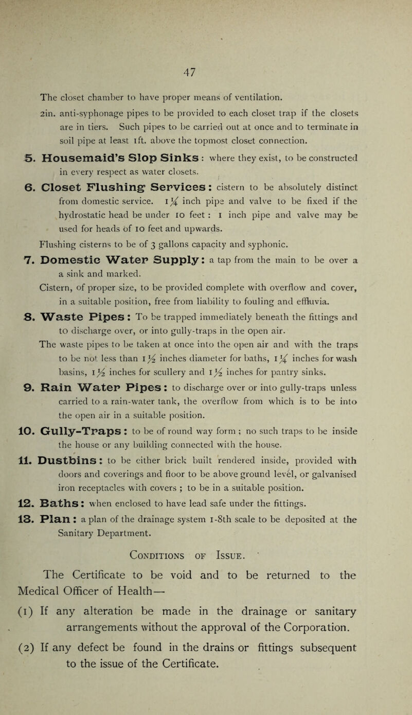 The closet chamber to have proper means of ventilation. 2in. anti-syphonage pipes to be provided to each closet trap if the closets are in tiers. Such pipes to be carried out at once and to terminate in soil pipe at least ift. above the topmost closet connection. 5. Housemaid’s Slop Sinks : where they exist, to be constructed in every respect as water closets. 6. Closet Flushing1 Services : cistern to be absolutely distinct from domestic service, inch pipe and valve to be fixed if the hydrostatic head be under io feet : i inch pipe and valve may be used for heads of io feet and upwards. Flushing cisterns to be of 3 gallons capacity and syphonic. 7. Domestic Water Supply: a tap from the main to be over a a sink and marked. Cistern, of proper size, to be provided complete with overflow and cover, in a suitable position, free from liability to fouling and effluvia. S. Waste Pipes : To be trapped immediately beneath the fittings and to discharge over, or into gully-traps in the open air. The waste pipes to be taken at once into the open air and with the traps to be not less than inches diameter for baths, inches for wash basins, 1]/2 inches for scullery and 1 inches for pantry sinks. 9. Rain W^ater Pipes: to discharge over or into gully-traps unless carried to a rain-water tank, the overflow from which is to be into the open air in a suitable position. 10. Gully-Traps : to be of round way form ; no such traps to be inside the house or any building connected with the house. 11. Dustbins : to be either brick built rendered inside, provided with doors and coverings and floor to be above ground level, or galvanised iron receptacles with covers ; to be in a suitable position. 12. Baths: when enclosed to have lead safe under the fittings. 13. Plan : apian of the drainage system i-8th scale to be deposited at the Sanitary Department. Conditions of Issue. The Certificate to be void and to be returned to the Medical Officer of Health— (1) If any alteration be made in the drainage or sanitary arrangements without the approval of the Corporation. (2) If any defect be found in the drains or fittings subsequent to the issue of the Certificate.