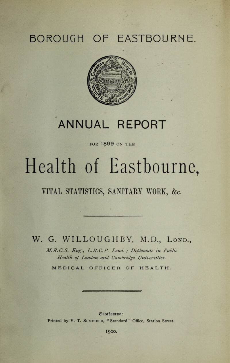 BOROUGH OF EASTBOURNE. ANNUAL REPORT FOR 1899 ON THE Health of Eastbourne, VITAL STATISTICS, SANITARY WORK, &c. W. G. WILLOUGHBY, M.D., Lond., M.P.C.S. Eng.) L.R.C.P. Lond.; Diplomate in Public Health of London and Cambridge Universities. MEDICAL OFFICER OF HEALTH. ©astfcourne: Printed by V. T. Sumfield, “Standard” Office, Station Street. 1900.